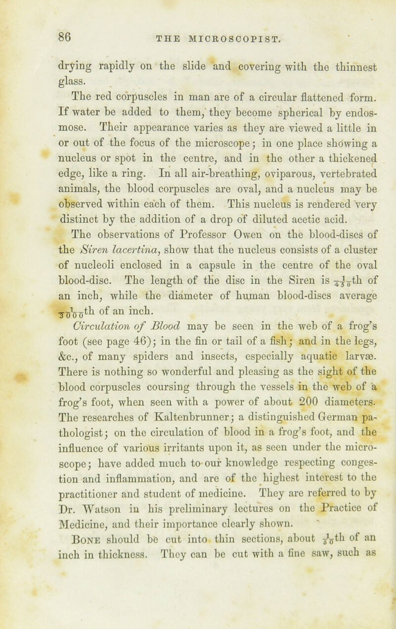 drying rapidly on the slide and covering with the thinnest glass. The red corpuscles in man are of a circular flattened form. If water he added to them, they become spherical by endos- mose. Their appearance varies as they are viewed a little in or out of the focus of the microscope; in one place showing a nucleus or spot in the centre, and in the other a thickened edge, like a ring. In all air-breathing, oviparous, vertebrated animals, the blood corpuscles are oval, and a nucleus may be observed within each of them. This nucleus is rendered very distinct by the addition of a drop of diluted acetic acid. The observations of Professor Owen on the blood-discs of the Siren lacertiria, show that the nucleus consists of a cluster of nucleoli enclosed in a capsule in the centre of the oval blood-disc. The length of the disc in the Siren is ^-ioth of an inch, while the diameter of human blood-discs average •y^jjth of an inch. Circulation of Blood may be seen in the web of a frog’s foot (see page 46); in the fin or tail of a fish; and in the legs, &c., of many spiders and insects, especially aquatic larvae. There is nothing so wonderful and pleasing as the sight of the blood corpuscles coursing through the vessels in the web of a frog’s foot, when seen with a power of about 200 diameters. The researches of Kaltenbrunner; a distinguished German pa- thologist; on the circulation of blood in a frog’s foot, and the influence of various irritants upon it, as seen under the micro- scope; have added much to-our knowledge respecting conges- tion and inflammation, and arc of the highest interest to the practitioner and student of medicine. They are referred to by Dr. Watson in his preliminary lectures on the Practice of Medicine, and their importance clearly shown. Bone should be cut into thin sections, about Jffth of an inch in thickness. They can be cut with a tine saw, such as