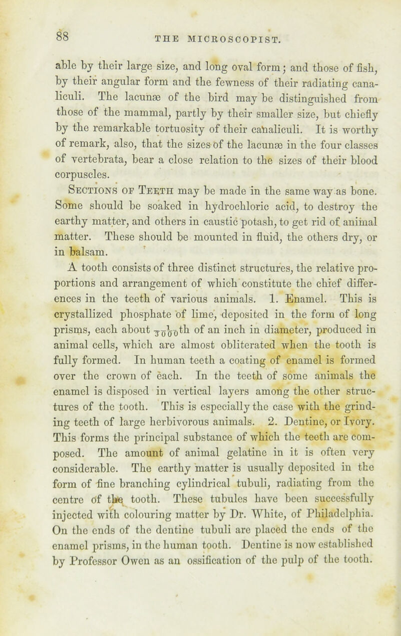 able by their large size, and long oval form; and those of fish, by their angular form and the fewness of their radiating cana- liculi. The lacunae of the bird may be distinguished from those of the mammal, partly by their smaller size, but chiefly by the remarkable tortuosity of their caftaliculi. It is worthy of remark, also, that the sizes of the lacunae in the four classes of vertebrata, bear a close relation to the sizes of their blood corpuscles. Sections of Teeth may be made in the same way as bone. Some should be soaked in hydrochloric acid, to destroy the earthy matter, and others in caustic potash, to get rid of animal matter. These should be mounted in fluid, the others dry, or in balsam. A tooth consists of three distinct structures, the relative pro- portions and arrangement of which constitute the chief differ- ences in the teeth of various animals. 1. Enamel. This is crystallized phosphate of lime, deposited in the form of long prisms, each about -jo^th °f an inch iQ diameter, produced in animal cells, which are almost obliterated when the tooth is fully formed. In human teeth a coating of enamel is formed over the crown of each. In the teeth of some animals the enamel is disposed in vertical layers among the other struc- tures of the tooth. This is especially the case with the grind- ing teeth of large herbivorous animals. 2. Dentine, or Ivory. This forms the principal substance of which the teeth are com- posed. The amount of animal gelatine in it is often very considerable. The earthy matter is usually deposited in the form of fine branching cylindrical tubuli, radiating from the centre of the tooth. These tubules have been successfully injected with colouring matter by Dr. White, of Philadelphia. On the ends of the dentine tubuli are placed the ends of the enamel prisms, in the human tooth. Dentine is now established by Professor Owen as an ossification of the pulp of the tooth.
