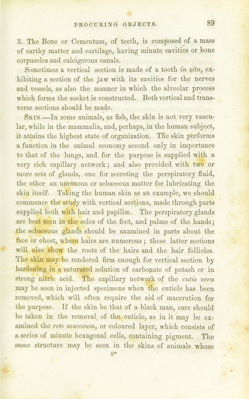 3. The Bone or Cementum, of teeth, is composed of a mass of earthy matter and cartilage, having minute cavities or bone corpuscles and calcigerous canals. Sometimes a vertical section is made of a tooth in %itu, ex- hibiting a section of the jaw with its cavities for the nerves and vessels, as also the manner in which the alveolar process which forms the socket is constructed. Both vertical and trans- verse sections should be made. Skin.—In some animals, as fish, the skin is not very vascu- lar, while in the mammalia, and, perhaps, in the human subject, it attains the highest state of organization. The skin performs a function in the animal economy second only in importance to that of the lungs, and for the purpose is supplied with a very rich capillary network; and also provided with two or more sets of glands, one for secreting the perspiratory fluid, the other an unctuous or sebaceous matter for lubricating the skin itself. Taking the human skin as an example, we should commence the study with vertical sections, made through parts supplied both with hair and papillae. The perspiratory glands are best seen in the soles of the feet, and palms of the hands; the sebaceous glands should be examined in parts about the face or chest, where hairs are numerous; these latter sections will also show the roots of the hairs and the hair follicles. The skin may be rendered firm enough for vertical section by hardening in a saturated solution of carbopate of potash or in strong nitric acid. The capillary network of the cutis vera may be seen in injected specimens when the cuticle has been removed, which will often require the aid of maceration for the purpose. If the skin be that of a black man, care should be taken in the removal of the cuticle, as in it may be ex- amined the rete mucosum, or coloured layer, which consists of a series of minute hexagonal cells, containing pigment. The same structure may be seen in the skins of animals whose 8*