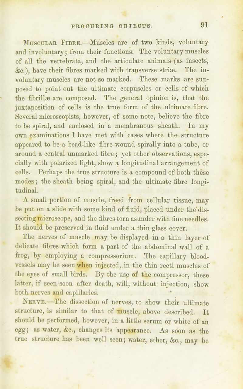 Muscular Fibre.—Muscles are of two kinds, voluntary and involuntary; from their functions. The voluntary muscles of all the vertebrata, and the articulate animals (as insects, &c.), have their fibres marked with transverse strife. The in- voluntary muscles are not so marked. These marks are sup- posed to point out the ultimate corpuscles or cells of which the fibrillse are composed. The general opinion is, that the juxtaposition of cells is the true form of the ultimate fibre. Several microscopists, however, of some note, believe the fibre to be spiral, and enclosed in a membranous sheath. In my own examinations I have met with cases where the structure appeared to be a bead-like fibre wound spirally into a tube, or around a central unmarked fibre; yet other observations, espe- cially with polarized light, show a longitudinal arrangement of cells. Perhaps the true structure is a compound of both these modes; the sheath being spiral, and the ultimate fibre longi- tudinal. A small portion of muscle, freed from cellular tissue, may be put on a slide with some kind of fluid, placed under the'dis- secting microscope, and the fibres torn asunder with fine needles. It should be preserved in fluid under a thin glass cover. The nerves of muscle may be displayed in a thin layer of delicate fibres which form a part of the abdominal wall of a frog, by employing a compressorium. The capillary blood- vessels may be seen when injected, in the thin recti muscles of the eyes of small birds. By the use of the compressor, these latter, if seen soon after death, will, without injection, show both nerves and capillaries. * Nerve.—The dissection of nerves, to show their ultimate structure, is similar to that of muscle, above described. It should be performed, however, in a little serum or white of an egg; as water, &c., changes its appearance. As soon as the true structure has been well seen; water, ether, &c., may be