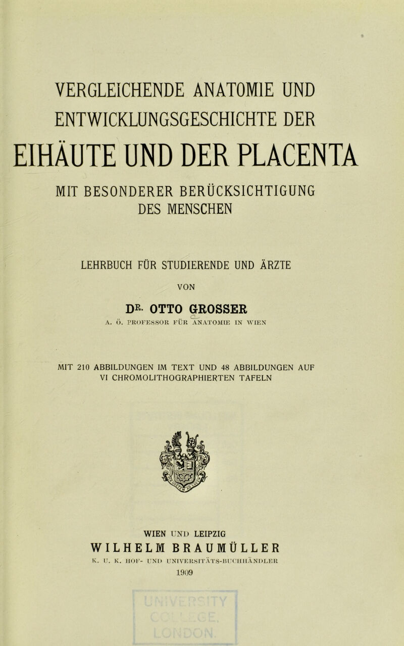 YERGLEICHENDE ANAT0M1E UND ENTWICKLUNGSGESCHICHTE DER EIHAUTE UND DER PLACENTA MIT BESONDERER BERUCKSICHTIGUNG DES MENSCHEN LEHRBUCH FOR STUDIERENDE UND ARZTE VON DR OTTO GROSSER .. C- A. O. PROFESSOR FUR ANATOMIE IN WIEN MIT 210 ABBILDUNGEN IM TEXT UND 48 ABBILDUNGEN AUF VI CHROMOLITHOGRAPHIERTEN TAFELN WIEN UND LEIPZIG WILHELM BRAUMULLER K. IJ. K. HOF- UNO UNIVERSITATS-BUCHI-IANDLER 1909