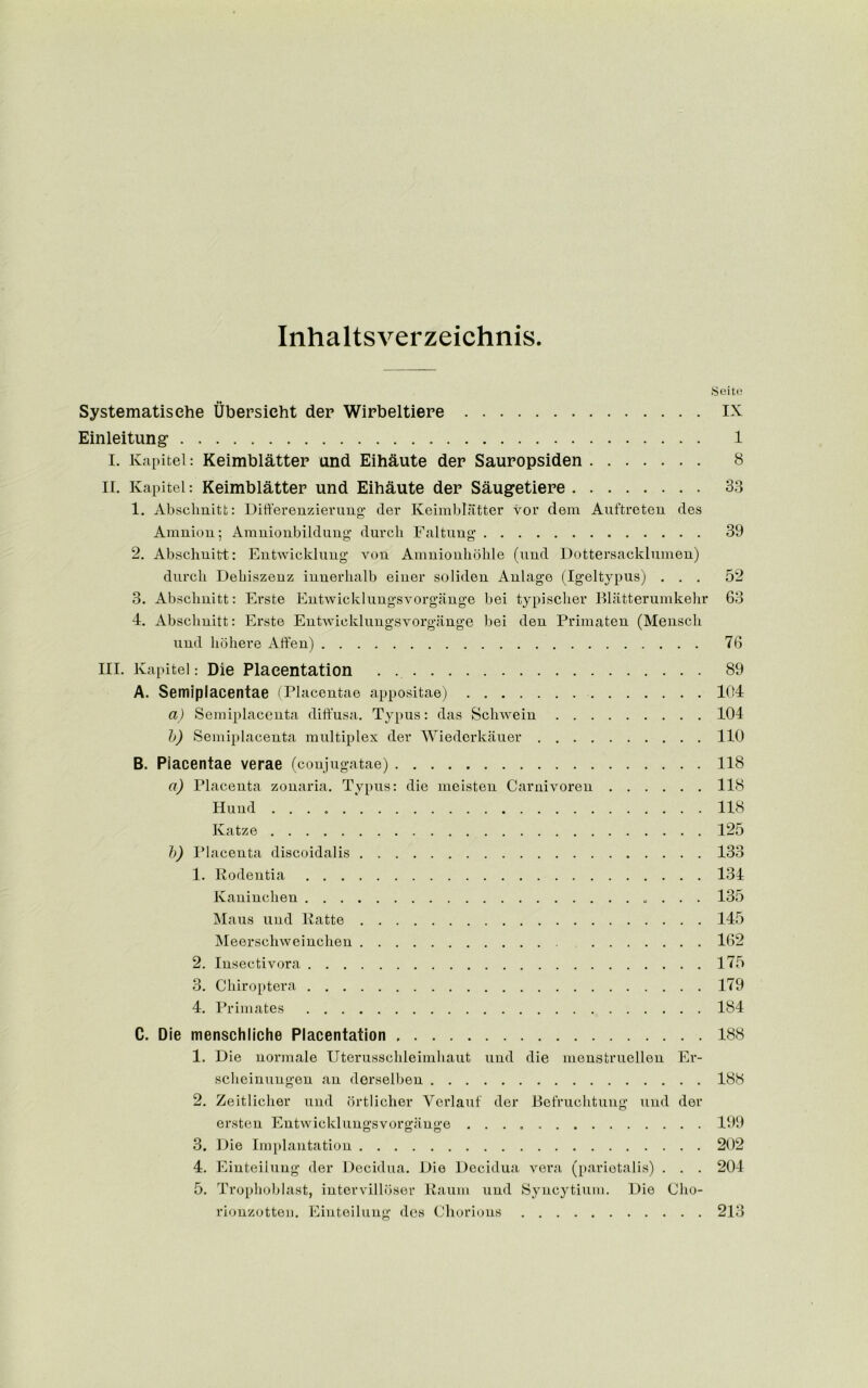 Inhaltsverzeichnis. Seite Systematisehe Ubersicht der Wirbeltiere IX Einleitung 1 I. Kapitel: Keimblattep and Eihaute dep Sauropsiden 8 ir. Kapitel: Keimblattep und Eihaute dep Saugetiepe 33 1. Abschnitt: Difterenzierung der Keimblatter vor dem Auftreten des Amnion; Amnionbildung durch Faltung 39 2. Abschnitt: Entwicklung von Amnionhohle (und Dottersacklumen) durch Debiszenz innerhalb einer soliden Anlage (Igeltypus) ... 52 3. Abschnitt: Erste Entwicklungsvorgange bei typischer Blatterumkehr 63 4. Abschnitt: Erste Entwicklungsvorgange bei den Primaten (Mensch und hohere Alien) 76 III. Kapitel: Die Plaeentation . 89 A. Semiplacentae (Placentae appositae) 104 a) Semiplacenta diffusa. Typus: das Schwein 104 b) Semiplacenta multiplex der Wiederkauer 110 B. Placentae verae (conjugatae) 118 a) Placenta zonaria. Typus: die meisten Carnivoreu 118 Hund 118 Ivatze 125 b) Placenta discoidalis 133 1. Rodentia 131 Kaninchen 135 Maus und Ratte 145 Meerschweinchen 162 2. Insectivora 175 3. Chiroptera 179 4. Primates 184 C. Die menschliche Plaeentation 188 1. Die normale Uterusschleimhaut und die menstruellen Er- scheinungen an derselben 188 2. Zeitlicher und ortlicher Yerlauf der Befruchtung und der ersten Entwicklungsvorgange 199 3. Die Implantation 202 4. Einteilung der Decidua. Die Decidua vera (parietalis) . . . 204 5. Trophoblast, intervillbser Raum und Syncytium. Die Cho- rionzotten. Einteilung des Chorions 213