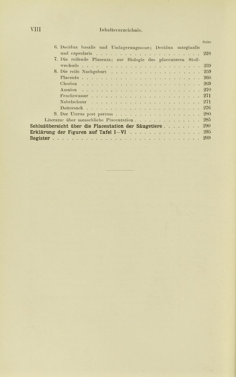 Seite 0. Decidua basalis und Umlagerungszone; Decidua marginalia und capsularis 228 7. Die reifende Placenta; zur Biologie des placentaren Stofi- wechsels 239 8. Die reife Nachgeburt 259 Placenta 260 Chorion 269 Amnion 270 Fruchtwasser 271 Nabelschnur 271 Dottersack 276 9. Der Uterus post par turn 280 Literatur iiber menschliche Placentation 285 SehluBtibersieht iiber die Placentation der Saugetiere 290 Erklarung der Figuren auf Tafel I—VI 295 Register 299