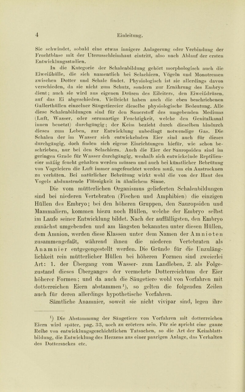 Sic scliwindet, subaid einc etwas innigere Anlagerung odcr Verbindung der Fruchtblase mit der Uterusschleimhaut eintritt, also nach Ablauf der ersten Entwick 1 ungsstadien. In die Kategorie der Schalenbildung gehort morphologisch auch die Eiweibhiille, die sich namentlicb bci Selachiern, Vogeln und Monotremen zwischen Dottcr und Sclialo findct. Physiologisch 1st sie allerdings davon verscliieden, da sie niclit zum Scliutz, sondern zur Ernahrung des Embryo dient; aucli sie wird aus eigenen Driisen des Eileitcrs, den Eiwcifidriisen, auf das Ei abgescbieden. Vielleiclit baben aucli die eben bescbriebenen Gallerthiillen einzelner Saugetiereier dieselbe physiologische Bedeutung. Alle diese Scbalenbildungen sind fur den Sauerstoff des umgebenden Mediums (Luft, Wasser, oder serumartige Feuchtigkeit, welchc den Genitalkanal innen benetzt) durchgangig; der Keim bezieht durcli dieselben bindurcli dieses zum Leben, zur Entwicklung unbediugt notwendige Gas. Die Sclialen der im Wasser sich entwickelnden Eier sind auch fiir dieses durchgangig, doch linden sich eigcne Einrichtungen hiefiir, wie schon be- schrieben, nur bei den Selachiern. Auch die Eier der Sauropsiden sind im geringen Grade fiir Wasser durchgangig, weshalb sich entwickelnde Reptilien- eier mil big feucht gehalten werden miissen und auch bei kiinstlicher Bebriitung von Vogeleiern die Luft immer angefeuclitet werden mub, um ein Austrocknen zu verhiiten. Bei natiirlicher Bebriitung wirkt wohl die von der Haut des Vogels abdunstende Fliissigkeit in ahnlichem Sinne. Die vom miitterlichen Organismus gelieferten Schalenbildungen sind bei niederen Yertebraten (Fischen und Amphibien) die einzigen Htillen des Embryo; bei den hoheren Gruppen, den Sauropsiden und Mammaliern, kommen hiezu noch Htillen, welche der Embryo selbst im Laufe seiner Entwicklung bildet. Nach der auffalligsten, den Embryo zunachst umgebenden und am langsten bekannten unter diesen Hitllen, dem Amnion, werden diese Klassen unter deni Namen der Amnio ten zusammengefaCt, wahrend ihnen die niederen Yertebraten als Anamnier entgegengestellt werden. Die Griinde fiir die Unzulang- lichkeit rein mutterlicher Htillen bei hoheren Formen sind zweierlei Art: 1. der Ubergang vom Wasser- zum Landleben, 2. als Folge- zustand dieses Uberganges der vermehrte Dotterreichtum der Eier hoherer Formen; und da auch die Saugetiere wohl von Vorfahren mit dotterreichen Eiern abstammen1), so gelten die folgenden Zeilen auch ftir deren allerdings hypothetische Vorfahren. Samtliche Anamnier, soweit sie nicht vivipar sind, legen ihre L) Die Abstammung der Saugetiere von Vorfahren mit dotterreichen Eiern wird spater, pag. 33, noch zu erortern sein. Fiir sie spricht cine gauze Reihe von entwicklungsgeschichtlichen Tatsaclien, so die Art der Keimblatt- biIdung, die Entwicklung des Herzens aus eiuer paarjgen Anlage, das Verlialten des Dottersackes etc.