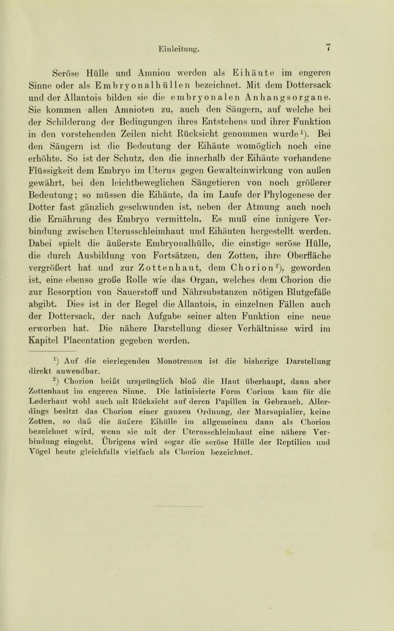 Serose Hulle und Amnion werden als Eihaute im engeren Sinne oder als Embryonal hullen bezeichnet. Mit dem Dottersack und der Allantois bilden sie die embryonalen Anhangsorgane. Sie kommen alien Anmioten zu, aucli den Saugern, auf welche bei der Schilderung der Bedingungen ihres Entstebens und ilirer Funktion in den vorstehenden Zeilen nicht Rucksicht genommen wurde1). Bei den Saugern ist die Bedeutung der Eihante womoglich noch eine erbobte. So ist der Schutz, den die innerhalb der Eihante vorhandene Flussigkeit dem Embryo im Uterus gegen Gewalteinwirkung von auBen gewahrt, bei den leichtbeweglichen Sangetieren von noch groCerer Bedeutung; so mussen die Eihaute, da im Laufe der Phylogenese der Dotter fast ganzlich geschwunden ist, neben der Atmung auch noch die Ernahrung des Embryo vermitteln. Es muB eine innigere Yer- bindung zwischen Uterusschleimhaut und Eihauten hergestellt werden. Dabei spielt die auBerste Embryonalhiille, die einstige serose Hulle, die durch Ausbildung von Fortsatzen, den Zotten, ihre Oberflache vergroBert hat und zur Zottenhaut, dem Chorion2), geworden ist, eine ebenso groBe Rolle wie das Organ, welches dem Chorion die zur Resorption von Sauerstoff und Nahrsubstanzen notigen BlutgefaBe abgibt. Dies ist in der Regel die Allantois, in einzelnen Fallen auch der Dottersack, der nach Aufgabe seiner alten Funktion eine neue erworben hat. Die nahere Darstellung dieser Yerhaltnisse wird im Kapitel Placentation gegeben werden. L) Auf die eierlegenden Monotremen ist die bislierige Darstellung direkt amAendbar. 2) Chorion lieifit urspriinglich blob die Haut iiberhaupt, dann aber Zottenliaut im engeren Sinne. Die latinisierte Form Corium kam fiir die Lederhaut A\rolil aucli mit Rucksicht auf deren Papillen in Gebrauch. Aller- dings besitzt das Chorion einer ganzen Ordnung, der Marsupialier, keine Zotten, so dab die aubere Eihiille im allgemeinen dann als Chorion bezeichnet Avird, Avenn sie mit der Uterusschleimhaut eine nahere Yer- bindung eingeht. Ubrigens AA'ird sogar die serose Hiille der Reptilien und Vogel heute gleichfalls vielfacli als Chorion bezeichnet.