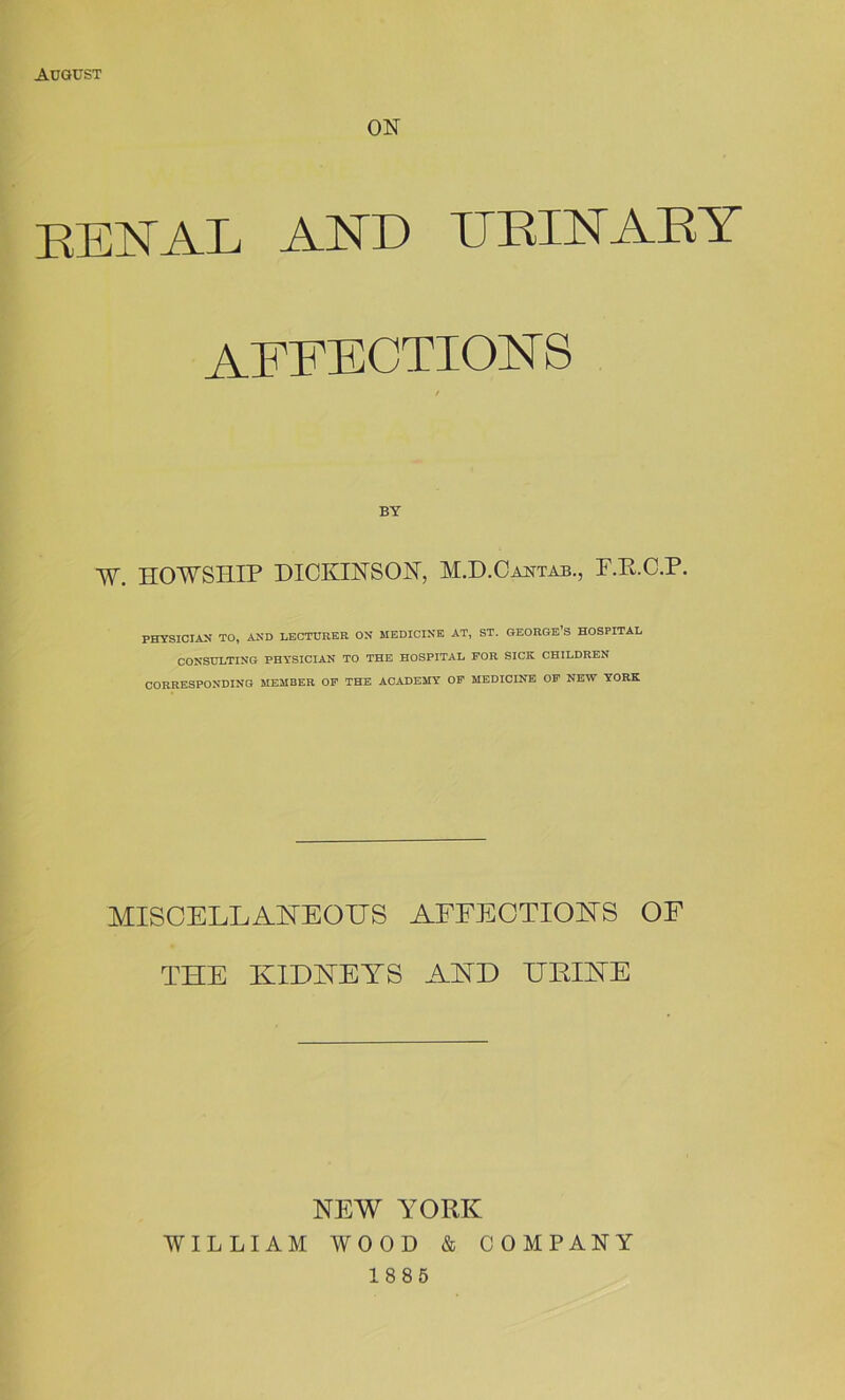 August ON RENAL AND URINARY affections BY W. H0WSI1IP DICKINSON, M.D.Caktab., F.R.C.P. PHYSICIAN TO, AND LECTURER ON MEDICINE AT, ST. GEORGE’S HOSPITAL CONSULTING PHYSICIAN TO THE HOSPITAL FOR SICE CHILDREN CORRESPONDING MEMBER OF THE ACADEMY OF MEDICINE OF NEW YORK MISCELLANEOUS AFFECTIONS OF THE KIDNEYS AND URINE NEW YORK WILLIAM WOOD & COMPANY 1885