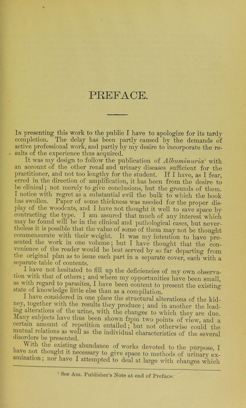 PREFACE. In presenting this work to the public I have to apologize for its tardy completion. The delay has been partly caused by the demands of active professional work, and partly by my desire to incorporate the re- . suits of the experience thus acquired. It was my design to follow the publication of Albuminuria1 with an account of the other renal and urinary diseases sufficient for the practitioner, and not too lengthy for the student. If I have, as I fear, erred in the direction of amplification, it has been from the desire to he clinical; not merely to give conclusions, hut the grounds of them. I notice with regret as a substantia] evil the bulk to which the book has swollen. Paper of some thickness was needed for the proper dis- play of the woodcuts, and I have not thought it well to save space by contracting the type. _ I am assured that much of any interest which may be found will be in the clinical and pathological cases, but never- theless it is possible that the value of some of them may not be thought commensurate with their weight. It was my intention to have pre- sented the work in one volume; but I have thought that the con- venience of the reader would be best served by so far departing from the original plan as to issue each part in a separate cover, each with a separate table of contents. I have not hesitated to fill up the deficiencies of my own observa- tion with that of others ; and where my opportunities have been small as with regard to parasites, I have been content to present the existing state of knowledge little else than as a compilation. I have considered in one place the structural alterations of the kid- ney, together with the results they produce ; and in another the lead- ing alterations of the urine, with the changes to which they are due. Many subjects have thus been shown from two points of view, and a certain amount of repetition entailed; but not otherwise could the mutual relations as well as the individual characteristics of the several disorders be presented. With the existing abundance of works devoted to the purpose, I iave not thought it necessary to give space to methods of urinary ex- amination; nor have I attempted to deal at large with changes which 1 See Am. Publisher’s Note at end of Preface.