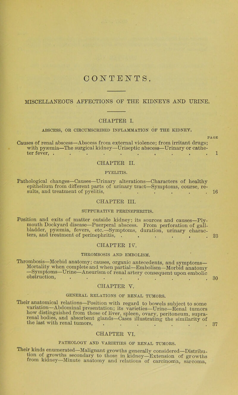 CONTENTS. MISCELLANEOUS AFFECTIONS OF THE KIDNEYS AND URINE. CHAPTER I. ABSCESS, OR CIRCUMSCRIBED INFLAMMATION OF THE KIDNEY. PAGE Causes of renal abscess—Abscess from external violence; from irritant drugs; with pyaemia—The surgical kidney—Uriseptic abscess—Urinary or cathe- ter fever, . . . . . . . . . 1 CHAPTER II. PYELITIS. Pathological changes—Causes—Urinary alterations—Characters of healthy epithelium from different parts of urinary tract—Symptoms, course, re- sults, and treatment of pyelitis, . . . . , .16 CHAPTER III. SUPPURATIVE PERINEPHRITIS. Position and exits of matter outside kidney; its sources and causes—Ply- mouth Dockyard disease—Puerperal abscess. From perforation of gall- bladder, pyaemia, fevers, etc.—Symptoms, duration, urinary charac- ters, and treatment of perinephritis, . . . . . .23 CHAPTER IV. THROMBOSIS AND EMBOLISM. Thrombosis—Morbid anatomy; causes, organic antecedents, and symptoms— Mortality when complete and when partial—Embolism—Morbid anatomy Symptoms—Urine—Aneurism of renal artery consequent upon embolic obstruction, ........ 30 CHAPTER Y. GENERAL RELATIONS OF RENAL TUMORS. Their anatomical relations—Position with regal’d to bowels subject to some variation Abdominal presentation; its varieties—Urine—Renal tumors how distinguished from those of liver, spleen, ovary, peritoneum, supra- renal bodies, and absorbent glands—Cases illustrating the similarity of the last with renal tumors, . . . . . . .37 CHAPTER VI. PATHOLOGY AND VARIETIES OF RENAL TUMORS. Their kinds enumerated—Malignant growths generally considered—Distribu- tion of growths secondary to those in kidney—Extension of growths from kidney—Minute anatomy and relations of carcinoma, sarcoma,