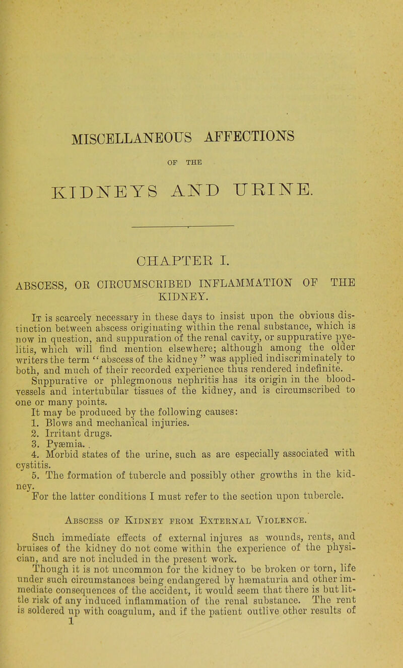 MISCELLANEOUS AFFECTIONS OF THE KIDNEYS AND URINE. CHAPTER I. ABSCESS, OR CIRCUMSCRIBED INFLAMMATION OF THE KIDNEY. It is scarcely necessary in these days to insist upon the obvious dis- tinction between abscess originating within the renal substance, which is now in question, and suppuration of the renal cavity, or suppurative pye- litis, which will find mention elsewhere; although among the older writers the term “ abscess of the kidney ” was applied indiscriminately to both, and much of their recorded experience thus rendered indefinite. Suppurative or phlegmonous nephritis has its origin in the blood- vessels and intertubular tissues of the kidney, and is circumscribed to one or many points. It may be produced by the following causes: 1. Blows and mechanical injuries. 2. Irritant drugs. 3. Pyaemia. . 4. Morbid states of the urine, such as are especially associated with cystitis. 5. The formation of tubercle and possibly other growths in the kid- ney. For the latter conditions I must refer to the section upon tubercle. Abscess of Kidney from External Violence. Such immediate effects of external injures as wounds, rents, and bruises of the kidney do not come within the experience of the physi- cian, and are not included in the present work. Though it is not uncommon for the kidney to be broken or torn, life under such circumstances being endangered by haematuria and other im- mediate consequences of the accident, it would seem that there is but lit- tle risk of any induced inflammation of the renal substance. The rent is soldered up with coagulum, and if the patient outlive other results of