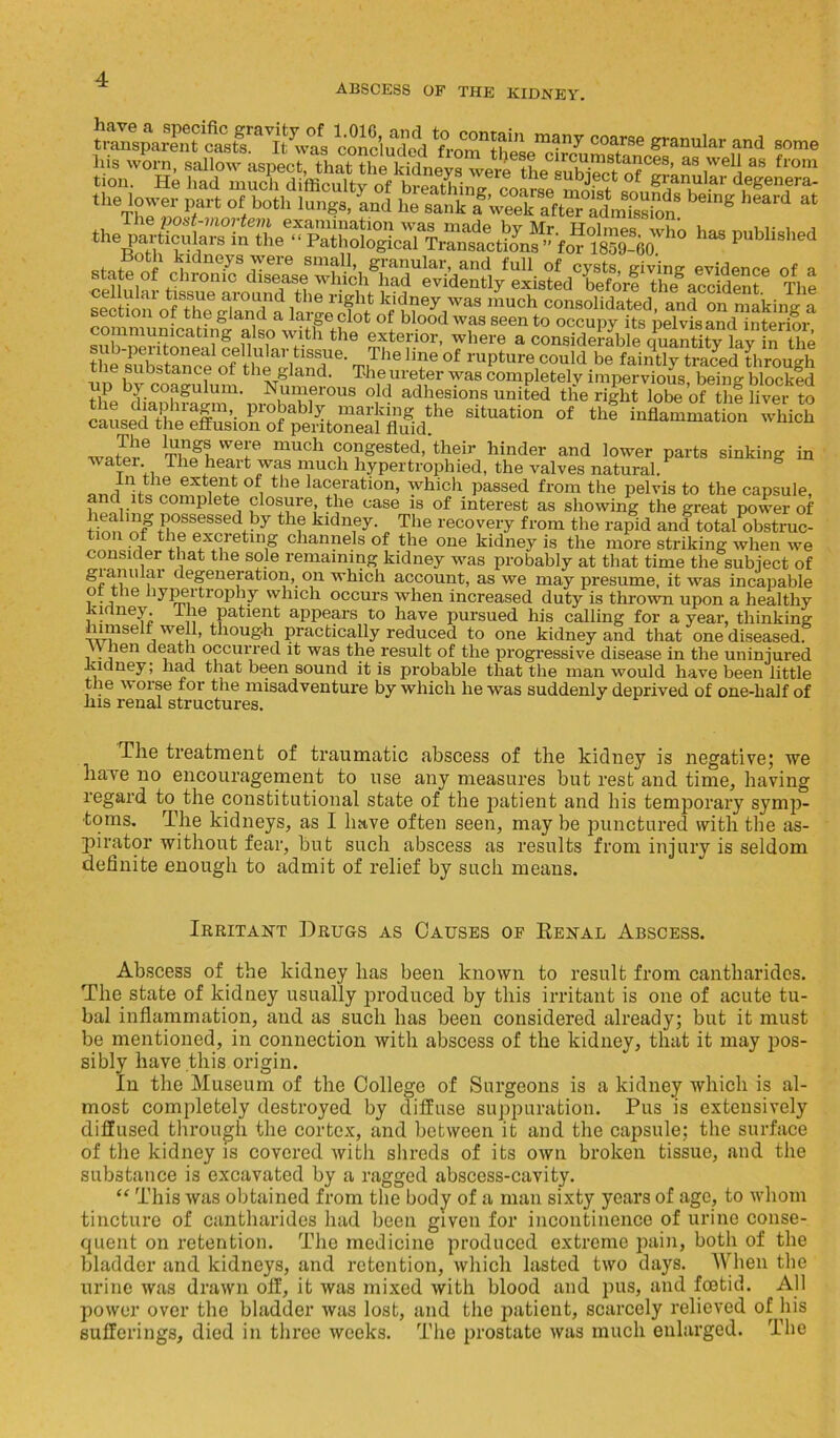 ABSCESS OF THE KIDNEY. 1™ d>r„, sallowaspec^that^h^ki^eys^ere^he^^bie^to^^amiir^d ** !rom » p— Rfntoif TCneyS v616 snic?n> granular, and full of cysts, giving evidence of a ^ute^“^SdSrS1MM ““OyMlBted Lforl thfaccideM The ceinuai tissue aiound the light kidney was much consolidated and on makine- a communicSingTlso^Khe0* °! bl-°°d WfS Seen to occuPy its pelvis and interior, communicating also with the exterior, where a considerable onantitv lav in the sub-peritoneal cellular tissue. The line of rupture c?uldbf/aint^tSd L “ough ie substance of the gland. The ureter was completely impervious being blocked tip by coagulum. Numerous old adhesions united the ri|ht lob^of ■hi live?5 SitUati°n °f the inflammati°n which warnn6 TnfLWeI.e much congested, their hinder and lower parts sinking in watei. The heart was much hypertrophied, the valves natural. °£, the laL;fation- which passed from the pelvis to the capsule, and its complete closure the case is of interest as showing the great power of possessed by the kidney. The recovery from the rapid and total obstruc- tion of the excreting channels of the one kidney is the more striking when we consider that the sole remaining kidney was probably at that time the subject of gianular degeneration, on which account, as we may presume, it was incapable o the hypertrophy which occurs when increased duty is thrown upon a healthy udney. I he patient appears to have pursued his calling for a year, thinking uimself well, though practically reduced to one kidney and that one diseased. When death occurred it was the result of the progressive disease in the uninjured Kidney; had that been sound it is probable that the man would have been little the worse for the misadventure by which he was suddenly deprived of one-lialf of ins renal structures. The treatment of traumatic abscess of the kidney is negative; we have no encouragement to use any measures but rest and time, having regard to the constitutional state of the jiatient and his temporary symp- toms. The kidneys, as I have often seen, may be punctured with the as- pirator without fear, but such abscess as results from injury is seldom definite enough to admit of relief by such means. Irritant Drugs as Causes of Renal Abscess. Abscess of the kidney has been known to result from cantharides. The state of kidney usually produced by this irritant is one of acute tu- bal inflammation, and as such has been considered already; but it must be mentioned, in connection with abscess of the kidney, that it may pos- sibly have this origin. In the Museum of the College of Surgeons is a kidney which is al- most completely destroyed by diffuse suppuration. Pus is extensively diffused through the cortex, and between it and the capsule; the surface of the kidney is covered with shreds of its own broken tissue, and the substance is excavated by a ragged abscess-cavity. “ This was obtained from the body of a man sixty years of age, to whom tincture of cantharides had been given for incontinence of urine conse- quent on retention. The medicine produced extreme pain, both of the bladder and kidneys, and retention, which lasted two days. When the urine was drawn off, it was mixed with blood and pus, and foetid. All power over the bladder was lost, and the patient, scarcely relieved of his sufferings, died in three weeks. The prostate was much enlarged. The