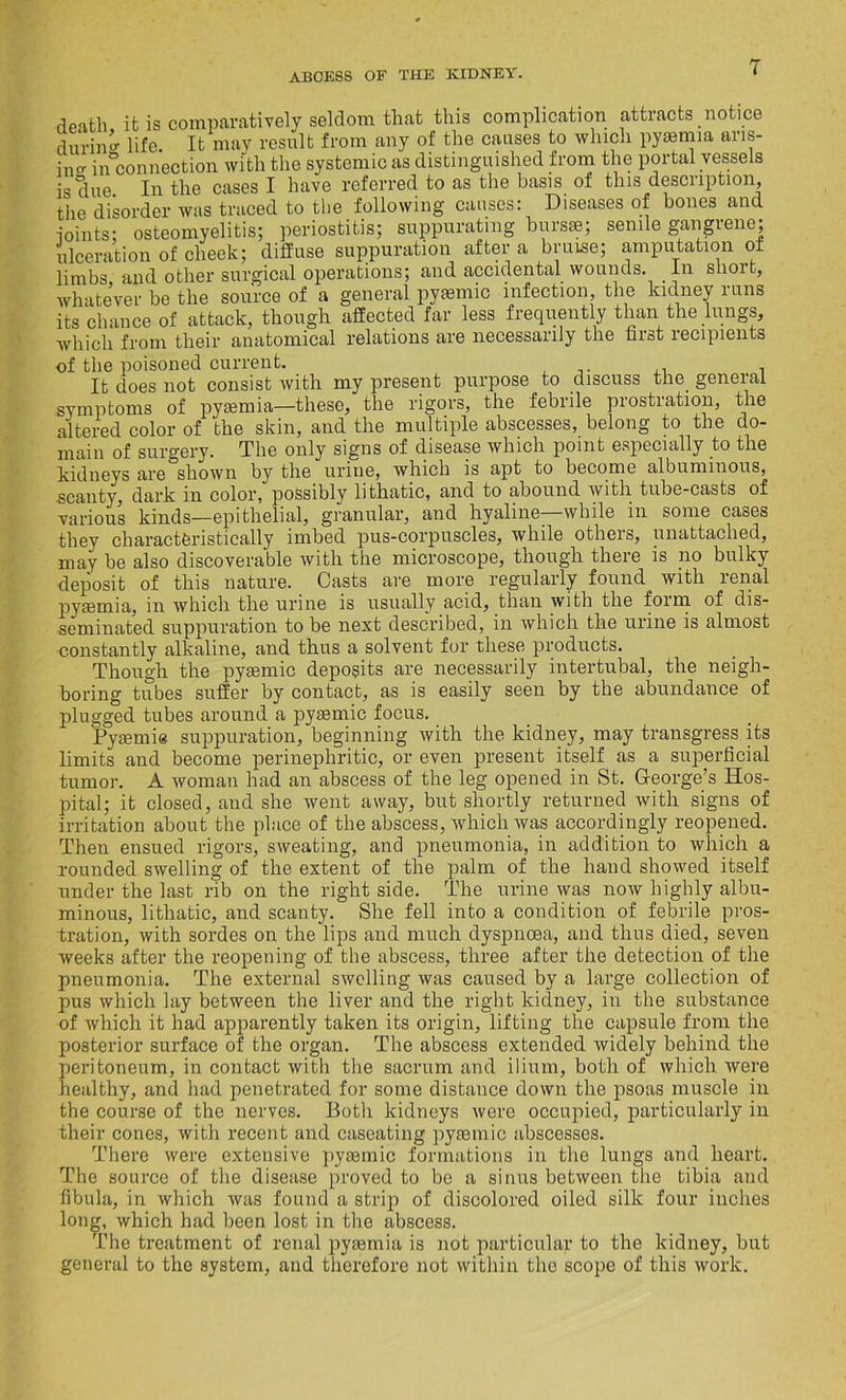 death it is comparatively seldom that this complication attracts notice during life. It may result from any of the causes to which pyaemia ans- ino- in connection with the systemic as distinguished from the portal vessels is due. In the cases I have referred to as the basis of this description, the disorder was traced to the following causes: Diseases of bones and joints; osteomyelitis; periostitis; suppurating bursas; senile gangrene; ulceration of cheek; diffuse suppuration after a bruise; amputation of limbs, and other surgical operations; and accidental wounds. In short, whatever be the source of a general pyasmic infection, the kidney runs its chance of attack, though affected far less frequently than the lungs, which from their anatomical relations are necessarily the first recipients of the poisoned current. . It does not consist with my present purpose to discuss the general symptoms of pyaemia—these, the rigors, the febrile prostration, the altered color of the skin, and the multiple abscesses, belong to the do- main of surgery. The only signs of disease which point especially to the kidneys are shown by the urine, which is apt to become albuminous, scanty, dark in color, possibly lithatic, and to abound with tube-casts of various kinds—epithelial, granular, and hyaline—while in some cases they characteristically imbed pus-corpuscles, while others, unattached, may be also discoverable with the microscope, though there is no bulky deposit of this nature. Casts are more regularly found with renal pyaemia, in which the urine is usually acid, than with the form of dis- seminated suppuration to be next described, in which the urine is almost constantly alkaline, and thus a solvent for these products. Though the pyaemic deposits are necessarily intertubal, the neigh- boring tubes suffer by contact, as is easily seen by the abundance of plugged tubes around a pyaemic focus. Pyaemia suppuration, beginning with the kidney, may transgress its limits and become perinephritic, or even present itself as a superficial tumor. A woman had an abscess of the leg opened in St. George’s Hos- pital; it closed, and she went away, but shortly returned with signs of irritation about the place of the abscess, which was accordingly reopened. Then ensued rigors, sweating, and pneumonia, in addition to which a rounded swelling of the extent of the palm of the hand showed itself under the last rib on the right side. The urine was now highly albu- minous, lithatic, and scanty. She fell into a condition of febrile pros- tration, with sordes on the lips and much dyspnoea, and thus died, seven weeks after the reopening of the abscess, three after the detection of the pneumonia. The external swelling was caused by a large collection of pus which lay between the liver and the right kidney, in the substance of which it had apparently taken its origin, lifting the capsule from the posterior surface of the organ. The abscess extended widely behind the peritoneum, in contact with the sacrum and ilium, both of which were healthy, and had penetrated for some distance down the psoas muscle in the course of the nerves. Both kidneys were occupied, particularly in their cones, with recent and caseating pyaemie abscesses. There were extensive pyaemie formations in the lungs and heart. The source of the disease proved to be a sinus between the tibia and fibula, in which was found a strip of discolored oiled silk four inches long, which had been lost in the abscess. The treatment of renal pyaemia is not particular to the kidney, but general to the system, and therefore not within the scope of this work.