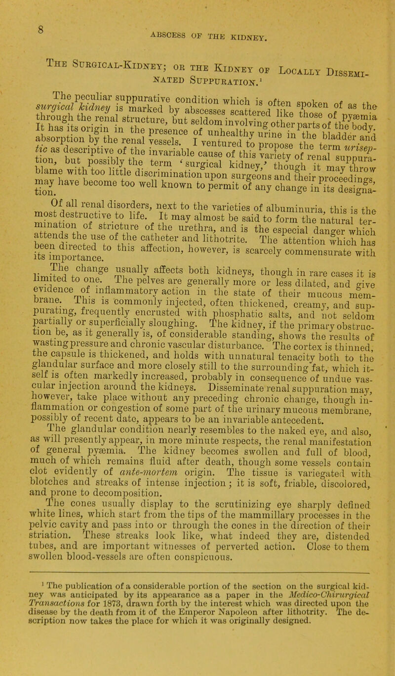 abscess of the kidney. The Surgical-Kidney; or the Kidney of Locally Dissehi- nated Suppuration.1 The pecuiiar suppurative condition which is often snoken a mwmbmi tic as descriptive of the invariable cause of this varieTv of rcnal tion, but possibly the term ‘ surgical kidnev* f-iimio-i suPPma* Wame with too little disoriminaHoifnpon surgeons and tfeii pSaS' may have become too well known to permit of any change n/its designa- Of all renal disorders, next to the varieties of albuminuria this is the mnmttf ^ f If be Said to SSndQth? Stllnt,l!re 0{,th,e urethra, and is the especial danger which attends the use of the catheter and hthotrite. The attention which has iteeimpOTtoncet0 thlS affectl0n’ however> is scarcely commensurate with limiS? fn1^ m?Ually! aff6CtS b°th Sdne^ thon£h in cases it is limited to one. The pelves are generally more or less dilated, and give evidence of inflammatory action in the state of their mucous mem- brane. ihis is commonly injected, often thickened, creamy, and sup- puratmg, frequently encrusted with phosphatic salts, and not seldom partially or superficially sloughing. The kidney, if the primary obstruc- tion be, as it generally is, of considerable standing, shows the results of wasting pressure and chronic vascular disturbance. The cortex is thinned, the capsule is thickened, and holds with unnatural tenacity both to the glandular surface and more closely still to the surrounding fat, which it- self is often markedly increased, probably in consequence of undue vas- cular injection around the kidneys. Disseminate renal suppuration may, however, take place without any preceding chronic change, though in- flammation or congestion of some part of the urinary mucous membrane, possibly of recent date, appears to be an invariable antecedent. The glandular condition nearly resembles to the naked eye, and also, as will presently appear, in more minute respects, the renal manifestation of general pyaemia. The kidney becomes swollen and full of blood, much of which remains fluid after death, though some vessels contain clot evidently of ante-mortem origin. The tissue is variegated with blotches and streaks of intense injection; it is soft, friable, discolored, and prone to decomposition. The cones usually display to the scrutinizing eye sharply defined white lines, which start from the tips of the mammillary processes in the pelvic cavity and pass into or through the cones in the direction of their striation. These streaks look like, what indeed they are, distended tubes, and are important witnesses of perverted action. Close to them swollen blood-vessels are often conspicuous. 1 The publication of a considerable portion of the section on the surgical kid- ney was anticipated by its appearance as a paper in the Medico-Chirurgicat Transactions for 1873, drawn forth by the interest which was directed upon the disease by the death from it of the Emperor Napoleon after lithotrity. The de- scription now takes the place for which it was originally designed.