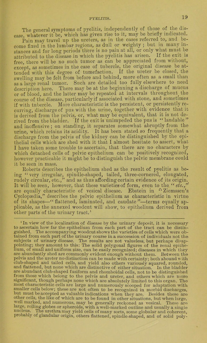 The general symptoms of pyelitis, independently of those of the dis- ease, whatever it be, which has given rise to it, may be briefly indicated. Pain may travel up the ureters, as in the cases referred to, and be- come fixed in the lumbar regions, as dull or weighty ; but in many in- stances and for long periods there is no pain at all, or only what must be attributed to the disease in which the pyelitis has arisen. If the exit is free, there will be no such tumor as can be appreciated from without, except, as sometimes in the case of tubercle, the original disease be at- tended with this degree of tumefaction. If the ureter be closed, the swelling may be felt from before and behind, more often as a small than as a large renal tumor. Snch are detailed too fully elsewheie to need description here. There may be at the beginning a discharge of mucus or of blood, and the latter may be repeated at intervals throughout, the course of the disease, particularly if associated with stone, and sometimes if with tubercle. More characteristic is the persistent, or persistently re- curring, discharge of pus with the urine, together with evidence that it is derived from the pelvis, or, what may be equivalent, that it is not de- rived from the bladder. If the exit is unimpeded the pus is “ laudable ” and inoffensive ; on standing, it separates somewhat abruptly from the urine, which retains its acidity. It has been stated so frequently that a discharge from the pelvis of the kidney can be distinguished by the epi- thelial cells which are shed with it that I almost hesitate to assert, ivliat I have taken some trouble to ascertain, that there are no characters by which detached cells of pelvic epithelium can be positively recognized, however practicable it might be to distinguish the pelvic membrane could it be seen in mass. Roberts describes the epithelium shed as the result of pyelitis as be- ing “very irregular, spindle-shaped, tailed, three-cornered, elongated, rudely circular, etc.,” and as thus affording certain evidence of its origin. It will be seen, however, that these varieties of form, even to the “etc.,” are equally characteristic of vesical disease. Ebstein in tl Ziemssen’s Cyclopaedia,” describes the pelvic epithelium as characteristic in virtue of its shapes—“ flattened, laminated, and caudate ”—terms equally ap- plicable, as the annexed woodcut will show, to epithelium derived from other parts of the urinary tract.1 1 In view of the localization of disease by the urinary deposit, it is necessary to ascertain how far the epitheli urn from each part of the tract can be distin- guished. The accompanying woodcut shows the varieties of cells which were ob- tained from each part of the urinary course in a succession of individuals not the subjects of urinary disease. The results are not valueless, but perhaps disap- pointing; they amount to this: The solid polygonal figures of the renal epithe- lium, of small and uniform size, can be easily recognized; diseases in which they are abundantly shed are commonly evident enough without them. Between the pelvis and the ureter no distinction can be made with certainty; both abound with club-shaped and tailed cells, and yield also others variously squared, rounded, and flattened, but none which are distinctive of either situation. In the bladder are abundant club-shaped fusiform and rhomboidal cells, not to be distinguished from those which belong to the pelvis and ureter, and others which are more significant, though perhaps none which are absolutely limited to this organ. The most characteristic cells are large and numerously scooped for adaptation with smaller cells below; these are not often to be recognized in morbid discharges, but must be accepted as valuable indications when they are. Besides these are other cells, the like of which are to be found in other situations, but when large, well marked, and numerous, may be generally reckoned as vesical. These are large, rolling globes or spheroids, with a well-marked outline and usually a single nucleus. The urethra may yield cells of many sorts, some globular and coherent, probably of glandular origin, others flattened, spindle-shaped, and of solid poly-