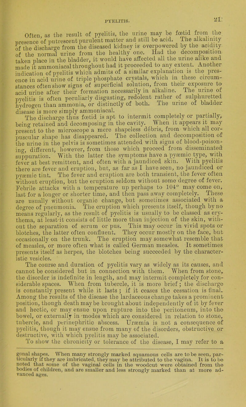 HI Often ns the result of pyelitis, the urine may be foetid from the presence of putrescent purulent matter and still be acid. The alkalinity of the discharge from the diseased kidney is overpowered by the acidity of the normal urine from the healthy one. Had the decomposition taken place in the bladder, it would have affected all the urine alike and nicide it ammoniacalthroughout had it proceeded to any extent. Anothei indication of pyelitis which admits of a similar explanation is the pies- ence in acid urine of triple phosphate crystals, which in these circum- stances often show signs of superficial solution, from their exposure to acid urine after their formation necessarily in alkaline, ihe urine ot pyelitis is often peculiarly disgusting, redolent rather of sulphuretted hydrogen than ammonia, or distinctly of both. The urine of bladder disease is more simply ammoniacal. The discharge thus foetid is apt to intermit completely or partially, being retained and decomposing in the cavity. When it appears it may present to the microscope a mere shapeless debris, from which all cor- puscular shape has disappeared. The collection and decomposition of the urine in the pelvis is sometimes attended with signs of blood-poison- in o-, different, however, from those which proceed from disseminated! suppuration. With the latter the symptoms have a pyasmic type, with fever at best remittent, and often with a jaundiced skin. With pyelitis there are fever and eruption, but, as far as I have seen, no jaundiced or pyiemic tint. The fever and eruption are both transient, the fevei often without eruption, but the eruption seldom without some degree of fever. Febrile attacks with a temperature up perhaps to 104° may come on, last for a longer or shorter time, and then pass away completely. These are usually without organic change, but sometimes associated with a degree of pneumonia. The eruption which presents itself, though by no means regularly, as the result of pyelitis is usually to be classed as ery- thema, at least-it consists of little more than injection of the skin, with- out the separation of serum or pus. This may occur in vivid spots or blotches, the latter often confluent. They occur mostly on the face, but occasionally on the trunk. The eruption may somewhat resemble that of measles, or more often what is called German measles. It sometimes presents itself as herpes, the blotches being succeeded by the character- istic vesicles. The course and duration of pyelitis vary as widely as its causes, and cannot be considered but in connection with them. When from stone, the disorder is indefinite in length, and may intermit completely for con- siderable spaces. When from tubercle, it is more brief; the discharge is constantly present while it lasts ; if it ceases the cessation is final. Among the results of the disease the lardaceous change takes a promi cent position, though death may be brought about independently of it by fever and hectic, or may ensue upon rupture into the peritoneum, into the bowel, or externally in -modes which are considered in relation to stone, tubercle, and peri nephritic abscess. Uraemia is not a consequence of pyelitis, though it may ensue from many of the disorders, obstructive or destructive, with which pyelitis may be associated. To show the chronicity or tolerance of the disease, I may refer to a, gonal shapes. When many strongly marked squamous cells are to be seen, par- ticularly if they are imbricated, they may be attributed to the vagina. It is to be noted that some of the vaginal cells in the woodcut were obtained from the bodies of children, and are smaller and less strongly marked than at more ad- vanced ages.