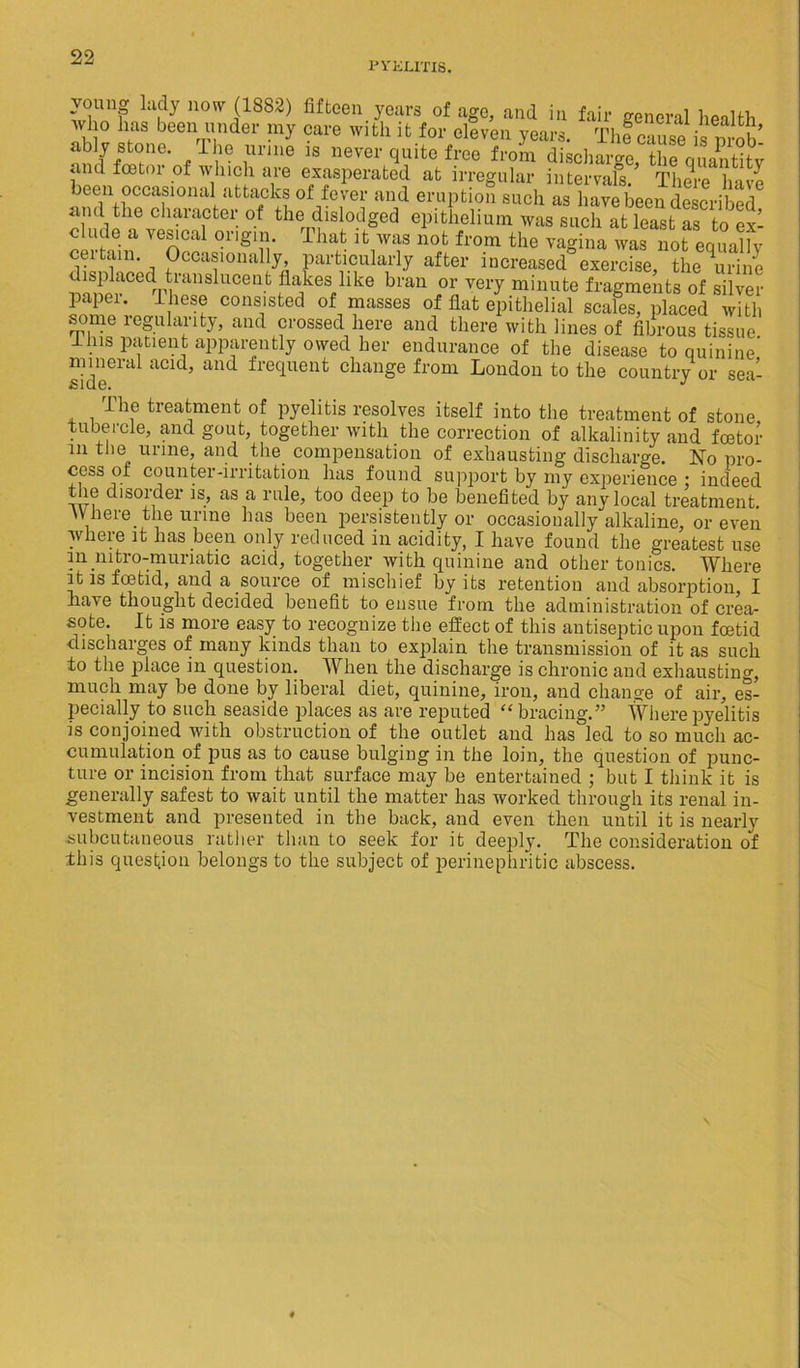 PYKUTI8. young lady now (1882) fifteen years of age, and in fair general health who has been under my care with it for eleven years. Thf cause is nrob ably stone. The urine is never quite free from dischari^fqitSSty and foetoi of which are exasperated at irregular intervals. There have been occasional attacks of fever and eruption such as have been described and the character of the dislodged epithelium was such at least as to ex- clude a vesical origin. That it was not from the vagina was not equally ceitam. Occasionally particularly after increased exercise, the urine displaced translucent flakes like bran or very minute fragments of silver paper, these consisted of masses of flat epithelial scales, placed with some regularity, and crossed here and there with lines of fibrous tissue lins patient apparently owed her endurance of the disease to quinine’ mineral acid, and frequent change from London to the country or sea- I he treatment of pyelitis resolves itself into the treatment of stone tubercle, and gout, together with the correction of alkalinity and fostor in the urine, and the compensation of exhausting discharge. No pro- cess of counter-irritation has found support by my experience ; indeed the disorder is, as a rule, too deep to be benefited by any local treatment. Where the urine has been persistently or occasionally alkaline, or even where it has been only reduced in acidity, I have found the greatest use in nitro-muriatic acid, together with quinine and other tonics. Where it is foitid, and a source of mischief by its retention and absorption, I have thought decided benefit to ensue from the administration of crea- sote. It is more easy to recognize the effect of this antiseptic upon foetid discharges of many kinds than to explain the transmission of it as such to the place in question. When the discharge is chronic and exhausting, much may be done by liberal diet, quinine, iron, and change of air, es- pecially to such seaside places as are reputed “bracing.” Where pyelitis is conjoined with obstruction of the outlet and has led to so much ac- cumulation of pus as to cause bulging in the loin, the question of punc- ture or incision from that surface may be entertained ; but I think it is generally safest to wait until the matter has worked through its renal in- vestment and presented in the back, and even then until it is nearly subcutaneous rather than to seek for it deeply. The consideration of this question belongs to the subject of perinephritic abscess.