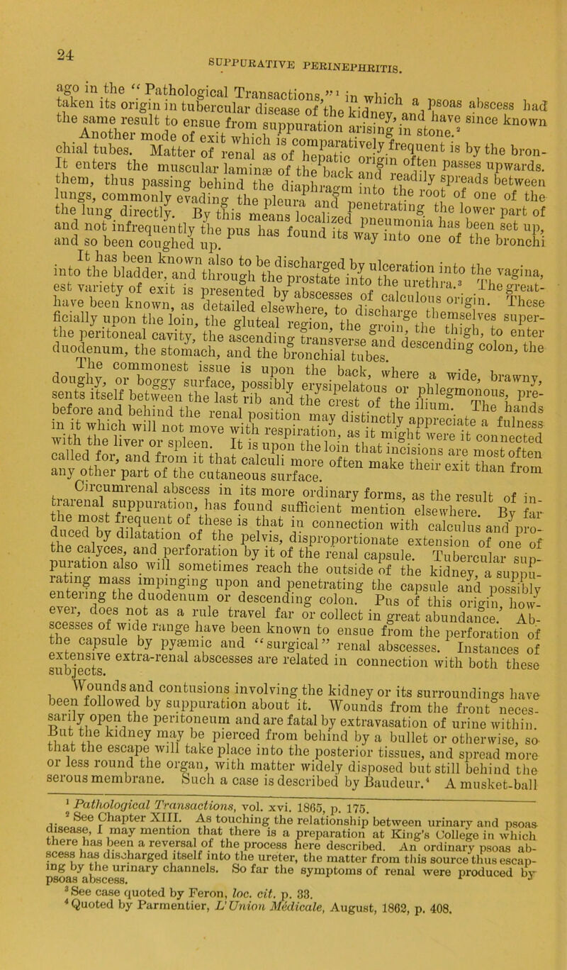 SUPPURATIVE PERINEPHRITIS. ago in the “ Pathological Transactions »' • n taken its origin in tubercular disease of’the kidney^and haT *bSCT had WWU i° e?sue from suppuration arising in stone® SmCG Wn chial tubes! “Mattel of 'iB by the bron- It enters the muscular lamime of the lviel' °n?ln °^®n Passes upwards, them, thus passing behind the diaphragm ?!!<' y spreads between lungs, commonly evading the nleur-I ,,‘,,1 ^ roof of one of the the lung directly. By this bcJwPe“etratlng. tbe lower part of and not infrequently the pus has found PneP™oma has been set up, and so been coughed up! P d tS Way lnto one of the bronchi into the bladder,’anTthl™ int° % vaSina’ est variety of exit is presented^ byPab cesLs of rlU?thra*- The^- have been known, as detailed! ]lw y falculos or,g*n. These ficially upon the lofn, ft odlschW themselves super- another;part rf 'S “h“ ^ Circumrenal abscess in its more ordinary forms, as the result of in traienal suppuration, has found sufficient mention elsewhere Bv far ^eeTblll^Mon'ol'r  j? co““cti° Siculus an%t Vnli Y ^natation of the pelvis, disproportionate extension of one of the calyces, and perforation by it of the renal capsule. Tubercular sun pillation also will sometimes reach the outside of the kidney, a suppu- lating mass impinging upon and penetrating the capsule and possibly ieil3g the duodenum or descending colon. Pus of this origin, how- e\ei, does not as a rule travel far or collect in great abundance Ab- scesses of wide range have been known to ensue from the perforation of the capsule by pyasmic and “surgical” renal abscesses. Instances of subject^ extiarena ahscesses are related in connection with both these Wounds and contusions involving the kidney or its surroundings have been followed by suppuration about it. Wounds from the front neces- sarily open the peritoneum and are fatal by extravasation of urine within. But the kidney may be pierced from behind by a bullet or otherwise, so that the escape will take place into the posterior tissues, and spread more or less round the organ, with matter widely disposed but still behind the serous membrane. Such a case is described by Baudeur.1 * 3 4 A musket-ball 1 Pathological Transactions, vol. xvi. 1865, p. 175. ®ee Chapter XIII. As touching the relationship between urinary and psoas- disease, I may mention that there is a preparation at King’s College in which there has been a reversal of the process here described. An ordinary psoas ab- scess has discharged itself into the ureter, the matter from this source thus escap- ing by the urinary channels. So far the symptoms of renal were produced bv psoas abscess. J 3 See case quoted by Feron, loc. cit. p. 33. 4 Quoted by Parmentier, L’Union Medicate, August, 1862, p. 408.