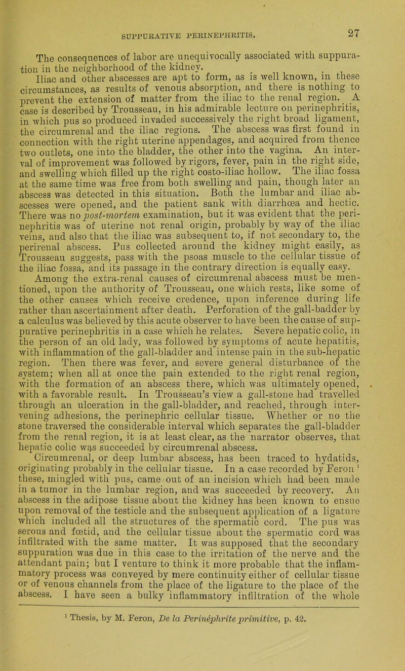 The consequences of labor are unequivocally associated with suppura- tion in the neighborhood of the kidney. Iliac and other abscesses are apt to form, as is well known, in these circumstances, as results of venous absorption, and there is nothing to prevent the extension of matter from the iliac to the renal region. A case is described by Trousseau, in his admirable lecture on perinephritis, in which pus so produced invaded successively the right broad ligament, the circumrenal and the iliac regions. The abscess was first found in connection with the right uterine appendages, and acquired from thence two outlets, one into the bladder, the other into the vagina. An inter- val of improvement was followed by rigors, fever, pain in the right side, and swelling which filled up the right costo-iliac hollow. The iliac fossa at the same time was free from both swelling and pain, though later an abscess was detected in this situation. Both the lumbar and iliac ab- scesses were opened, and the patient sank with diarrhoea and hectic. There was no post-mortem examination, but it was evident that the peri- nephritis was of uterine not renal origin, probably by way of the iliac veins, and also that the iliac was subsequent to, if not secondary to, the perirenal abscess. Pus collected around the kidney might easily, as Trousseau suggests, pass with the psoas muscle to the cellular tissue of the iliac fossa, and its passage in the contrary direction is equally easy. Among the extra-renal causes of circumrenal abscess must be men- tioned, upon the authority of Trousseau, one which rests, like some of the other causes which receive credence, upon inference during life rather than ascertainment after death. Perforation of the gall-badder by a calculus was believed by this acute observer to have been the cause of sup- purative perinephritis in a case which he relates. Severe hepatic colic, in the person of an old lady, was followed by symptoms of acute hepatitis, with inflammation of the gall-bladder and intense pain in the sub-hepatic region. Then there was fever, and severe general disturbance of the system; when all at once the pain extended to the right renal region, with the formation of an abscess there, which was ultimately opened, with a favorable result. In Trousseau’s view a gall-stone had travelled through an ulceration in the gall-bladder, and reached, through inter- vening adhesions, the perinephric cellular tissue. Whether or no the stone traversed the considerable interval which separates the gall-bladder from the renal region, it is at least clear, as the narrator observes, that hepatic colic wi),s succeeded by circumrenal abscess. Circumrenal, or deep lumbar abscess, has been traced to hydatids, originating probably in the cellular tissue. In a case recorded by Feron 1 these, mingled with pus, came out of an incision which had been made in a tumor in the lumbar region, and was succeeded by recovery. An abscess in the adipose tissue about the kidney has been known to ensue upon removal of the testicle and the subsequent application of a ligature which included all the structures of the spermatic cord. The pus was serous and foetid, and the cellular tissue about the spermatic cord was infiltrated with the same matter. It was supposed that the secondary suppuration was due in this case to the irritation of the nerve and the attendant pain; but I venture to think it more probable that the inflam- matory process was conveyed by mere continuity either of cellular tissue or of venous channels from the jilacc of the ligature to the place of the abscess. I have seen a bulky inflammatory infiltration of the whole 1 Thesis, by M. Feron, De la Pcrinephrile primitive, p. 42.