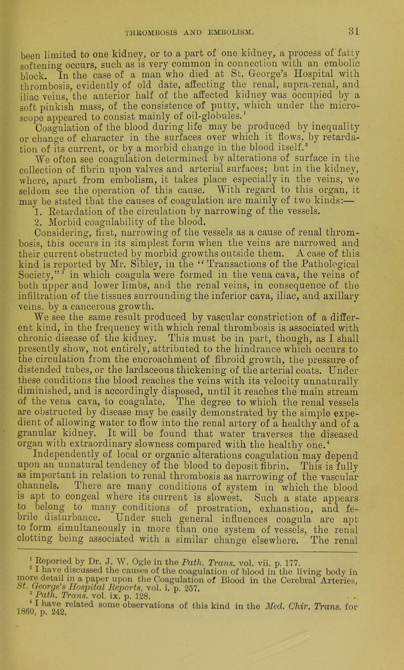 been limited to one kidney, or to a part of one kidney, a process of fatty softening occurs, such as is very common in connection with an embolic block. In the case of a man who died at St. George’s Hospital with thrombosis, evidently of old date, affecting the renal, supra-renal, and iliac veins, the anterior half of the affected kidney was occupied by a soft pinkish mass, of the consistence of putty, which under the micro- scope appeared to consist mainly of oil-globules.* 1 Coagulation of the blood during life maybe produced by inequality or change of character in the surfaces over which it flows, by retarda- tion of its current, or by a morbid change in the blood itself.2 We often see coagulation determined by alterations of surface in the collection of fibrin upon valves and arterial surfaces; but in the kidney, where, apart from embolism, it takes place especially in the veins, we seldom see the operation of this cause. With regard to this organ, it may be stated that the causes of coagulation are mainly of two kinds:— 1. Retardation of the circulation by narrowing of the vessels. 2. Morbid coagulability of the blood. Considering, first, narrowing of the vessels as a cause of renal throm- bosis, this occurs in its simplest form when the veins are narrowed and their current obstructed by morbid growths outside them. A case of this-, kind is reported by Mr. Sibley, in the “ Transactions of the Pathological Society,”3 in which coagula were formed in the vena cava, the veins of both upper and lower limbs, and the renal veins, in consequence of the infiltration of the tissues surrounding the inferior cava, iliac, and axillary veins, by a cancerous growth. We see the same result produced by vascular constriction of a differ- ent kind, in the frequency with which renal thrombosis is associated with chronic disease of the kidney. This must be in part, though, as I shall presently show, not entirely, attributed to the hindrance which occurs to the circulation from the encroachment of fibroid growth, the pressure of distended tubes, or the lardaceous thickening of the arterial coats. Under these conditions the blood reaches the veins with its velocity unnaturally diminished, and is accordingly disposed, until it reaches the main stream of the vena cava, to coagulate. The degree to which the renal vessels are obstructed by disease may be easily demonstrated by the simple expe- dient of allowing water to flow into the renal artery of a healthy and of a. granular kidney. It will be found that water traverses the diseased organ with extraordinary slowness compared with the healthy one.4 Independently of local or organic alterations coagulation may depend upon an unnatural tendency of the blood to deposit fibrin. This is fully as important in relation to renal thrombosis as narrowing of the vascular channels. There are many conditions of system in which the blood is apt to congeal where its current is slowest. Such a state appears to belong to many conditions of prostration, exhaustion, and fe- brile disturbance. Under such general influences coagula are apt to form simultaneously in more than one system of vessels, the renal clotting being associated with a similar change elsewhere. The renal ' Reported by Dr. J. W. Ogle in the Path. Trans, vol. vii. p. 177. I have discussed the causes of the coagulation of blood in the living body in more detail in a paper upon the Coagulation of Blood in the Cerebral Arteries, bt. (tearye s Hospital Reports, vol. i. p. 257. 3 Path. Trans, vol. ix. p. 128. . 0.,'^ haverelated some observations of this kind in the Med. Chir. Trans, for I860, p. 242.