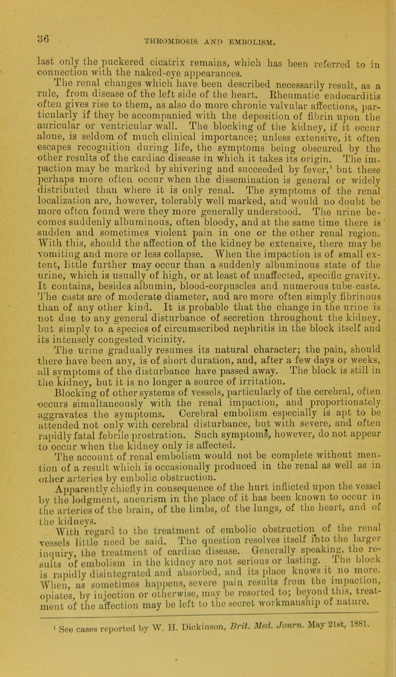 Inst only the puckered cicatrix remains, which has been referred to in connection with the naked-eye appearances. The renal changes which have been described necessarily result, as a rule, from disease of the left side of the heart. Rheumatic endocarditis often gives rise to them, as also do more chronic valvular affections, par- ticularly if they be accompanied with the deposition of fibrin upon the auricular or ventricular wall. The blocking of the kidney, if it occur alone, is seldom of much clinical importance; unless extensive, it often escapes recognition during life, the symptoms being obscured by the other results of the cardiac disease in which it takes its origin. The im- paction may be marked by shivering and succeeded by fever,1 but these perhaps more often occur when the dissemination is general or widely distributed than where it is only renal. The symptoms of the renal localization are, however, tolerably well marked, and would no doubt be more often found were they more generally understood. The urine be- comes suddenly albuminous, often bloody, and at the same time there is sudden and sometimes violent pain in one or the other renal region. With this, should the affection of the kidney be extensive, there may be vomiting and more or less collapse. When the impaction is of small ex- tent, little further may occur than a suddenly albuminous state of the urine, which is usually of high, or at least of unaffected, specific gravity. It contains, besides albumin, blood-corpuscles and numerous tube-casts. The casts are of moderate diameter, and are more often simply fibrinous than of any other kind. It is probable that the change in the urine is not due to any general disturbance of secretion throughout the kidney, but simply to a'species of circumscribed nephritis in the block itself and its intensely congested vicinity. The urine gradually resumes its natural character; the pain, should there have been any, is of short duration, and, after a few days or weeks, all symptoms of the disturbance have passed away. The block is still in the kidney, but it is no longer a source of irritation. Blocking of other systems of vessels, particularly of the cerebral, often occurs simultaneously with the renal impaction, and proportionately aggravates the symptoms. Cerebral embolism especially is apt to be attended not onlv with cerebral disturbance, but with severe, and often rapidly fatal febrile prostration. Such symptoms, however, do not appear to occur when the kidney only is affected. The account of renal embolism would not be complete without men- tion of a result which is occasionally produced in the renal as well as in other arteries by embolic obstruction. Apparently chiefly in consequence of the hurt inflicted upon the vessel by the lodgment, aneurism in the place of it has been known to occur in the arteries of the brain, of the limbs, of the lungs, of the heart, and of the kidneys. . . With regard to the treatment of embolic obstruction of the renal vessels little need be said. The question resolves itself into the larger inquiry, the treatment of cardiac disease. Generally speaking, the re- sults of embolism in the kidney are not serious or lasting.. Iho block is rapidly disintegrated and absorbed, and its place knows it no more. When, as sometimes happens, severe pain results from the impaction, opiates, by injection or otherwise, may he resorted to; beyond this, treat- ment of the affection may be left to the secret workmanship of nature. See case3 reported by W. H. Dickinson, , Brit. Med. Journ. May 21st, 1881.
