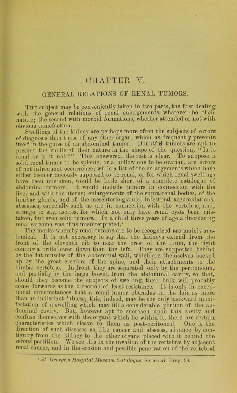 GENERAL RELATIONS OF RENAL TUMORS. The subject may be conveniently taken in two parts, the first dealing with the general relations of renal enlargements, whatever be then- nature; the second with morbid formations, whether attended or not with obvious tumefaction. Swellings of the kidney are perhaps more often the subjects of errors', of diagnosis than tliose of any other organ, which as frequently presents: itself in the guise of an abdominal tumor. Doubtful tumors are apt to present the riddle of their nature in the shape of the question, “Is it renal or is it not?” This answered, the rest is clear. To suppose a solid renal tumor to be splenic, or a hollow one to be ovarian, are errors of not infrequent occurrence; while a list of the enlargements which have either been erroneously supposed to be renal, or for which renal swellings have been mistaken, would be little short of a complete catalogue of abdominal tumors. It would include tumors in connection with the liver and with the uterus; enlargements of the supra-renal bodies, of the lumbar glands, and of the mesenteric glands; intestinal accumulations, abscesses, especially such as are in connection with the vertebrae, and, strange to say, ascites, for which not only have renal cysts been mis- taken, but even solid tumors. In a child three years of age a fluctuating renal sarcoma was thus misinterpreted.1 The marks whereby renal tumors are to be recognized are mainly ana- tomical. It is not necessary to say that the kidneys extend from the front of the eleventh rib to near the crest of the ilium, the right coming a trifle lower down than the left. They are supported behind by the flat muscles of the abdominal wall, which are themselves backed up by the great erectors of the spine, and their attachments to the lumbar vertebrae. In front they are separated only by the peritoneum, and partially by the large bowel, from the abdominal cavity, so that, should they become the subjects of swelling, their bulk will probably come forwards as the direction of least resistance. It is only in excep- tional circumstances that a renal tumor obtrudes in the loin as more than an indistinct fulness; this, indeed, may be the only backward mani- festation of a swelling which may fill a considerable portion of the ab- dominal cavity. But, however apt to encroach upon this cavity and confuse themselves with the organs which lie within it, there are certain characteristics which cleave to them as post-peritoneal. One is the direction of such diseases as, like cancer and abscess, advance by con- tiguity from the kidney to the other organs placed with it behind the serous partition. We see this in the invasion of the vertebras by adjacent renal cancer, and in the erosion and possible penetration of the vertebral 1 St. George's Hospital Museum Catalogue, Series xi. Prep. 38.