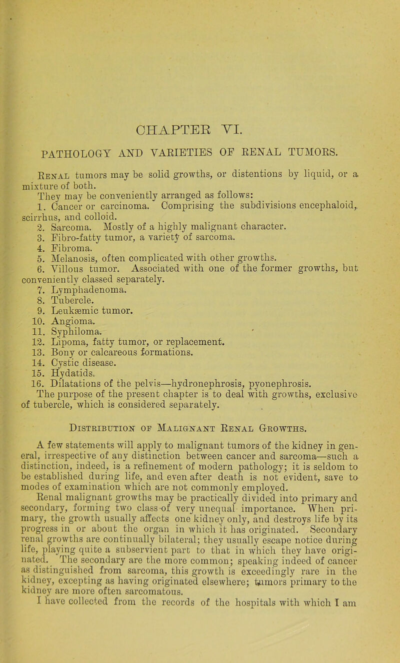 CHAPTER VI. PATHOLOGY AND VARIETIES OF RENAL TUMORS. Renal tumors may be solid growths, or distentions by liquid, or a. mixture of both. They may be conveniently arranged as follows: 1. Cancer or carcinoma. Comprising the subdivisions encephaloid,. scirrhus, and colloid. 2. Sarcoma. Mostly of a highly malignant character. 3. Fibro-fatty tumor, a variety of sarcoma. 4. Fibroma. 5. Melanosis, often complicated with other growths. 6. Villous tumor. Associated with one of the former growths, but conveniently classed separately. 7. Lymphadenoma. 8. Tubercle. 9. Leuktemic tumor. 10. Angioma. 11. Syphiloma. 12. Lipoma, fatty tumor, or replacement. 13. Bony or calcareous formations. 14. Cystic disease. 15. Hydatids. 16. Dilatations of the pelvis—hydronephrosis, pyonephrosis. The purpose of the present chapter is to deal with growths, exclusive- of tubercle, which is considered separately. Distribution of Malignant Renal Growths. A few statements will apply to malignant tumors of the kidney in gen- eral, irrespective of any distinction between cancer and sarcoma—such a distinction, indeed, is a refinement of modern pathology; it is seldom to be established during life, and even after death is not evident, save to modes of examination which are not commonly employed. Renal malignant growths may be practically divided into primary and secondary, forming two class-of very unequal importance. When pri- mary, the growth usually affects one kidney only, and destroys life by its progress in or about the organ in which it has originated. Secondary renal growths are continually bilateral; they usually escape notice during life, playing quite a subservient part to that in which they have origi- nated. The secondary are the more common; speaking indeed of cancer as distinguished from sarcoma, this growth is exceedingly rare in the kidney, excepting as having originated elsewhere; humors primary to the kidney are more often sarcomatous. I have collected from the records of the hospitals with which I am