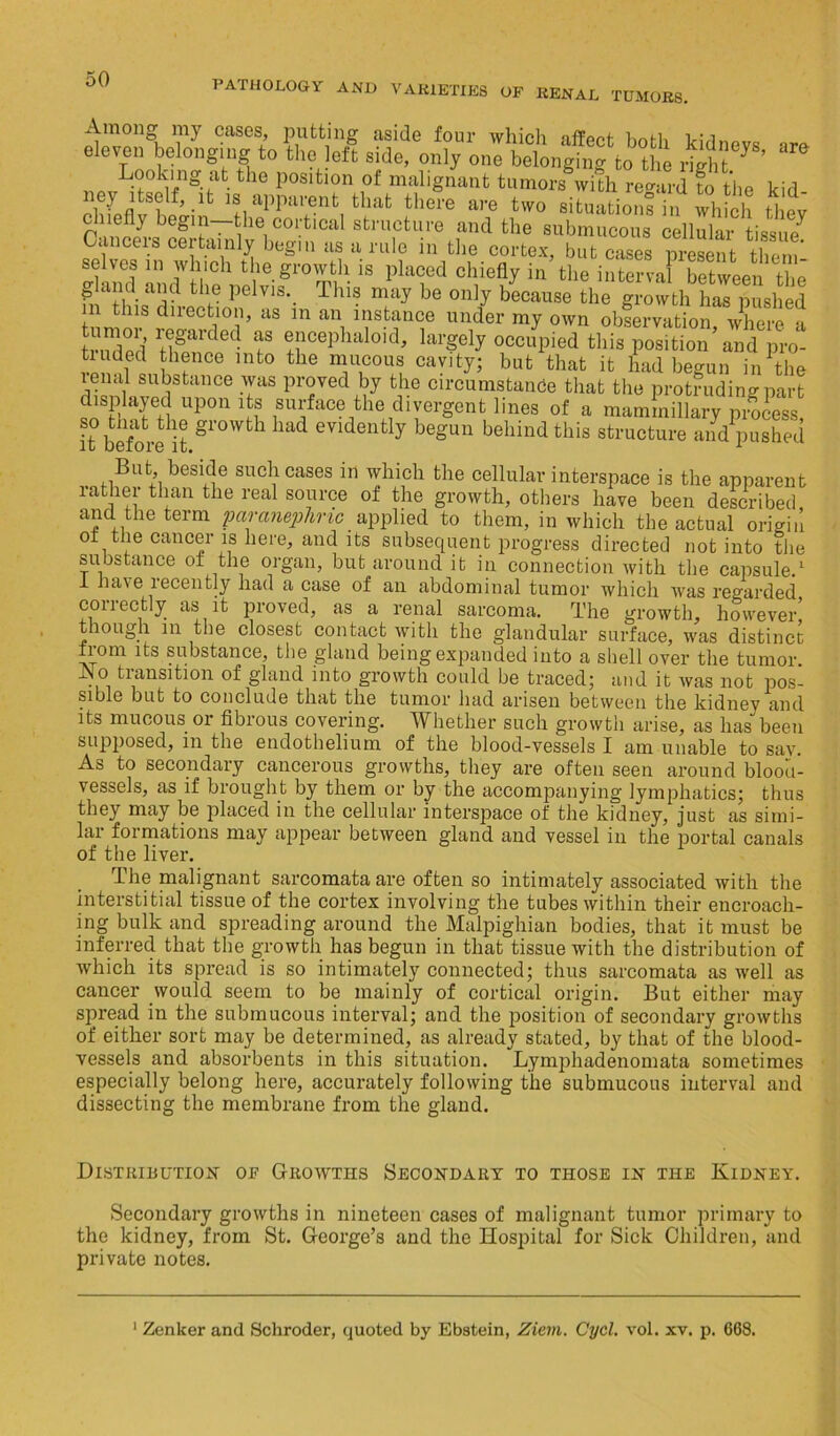 PATHOLOGY AND VARIETIES OF RENAL TUMORS. Among my cases, putting aside four which unHi 1 ■ i eleven belonging to'the lef? side, only onlbetn^gtoTe *“ Looking at the position of malignant tumors with regard to the kid ney itself, it is apparent that there are two situation! in which they andthe submucous cellular tissue7 Cancers certainly begin as a rule in the cortex, but cases present them! sehes in which the growth is placed chiefly in the interval between the h ‘Tn ?!r fc lb° pe V1S‘- Thl. may be ou]y because the growth has pushed m this direction, as m an instance under my own observation where a tnnlpfl' Hgarded f ®jlcePlialoidJ largely occupied this position and pro- tiudecl thence into the mucous cavity; but that it had begun in the lenal substance was proved by the circumstance that the protruding part displayed upon its surface the divergent lines of a mammillary process it before it had 6Vldently beS'U11 behind this structure and pushed But beside such cases in which the cellular interspace is the apparent lathei than the real source of the growth, others have been described and the term paranephric applied to them, in which the actual origin ot the cancer is here, and its subsequent progress directed not into the substance of the organ, but around it in connection with the capsule.1 1 have lecently had a case of an abdominal tumor which was regarded correctly as it proved, as a renal sarcoma. The growth, however! though in the closest contact with the glandular surface, was distinct iiom its substance, the gland being expanded into a shell over the tumor. jNo transition of gland into growth could be traced; and it was not pos- sible but to conclude that the tumor had arisen between the kidney and its mucous or fibrous covering. Whether such growth arise, as has been supposed, in the endothelium of the blood-vessels I am unable to sav. As to secondary cancerous growths, they are often seen around blood- vessels, as if brought by them or by the accompanying lymphatics; thus they may be placed in the cellular interspace of the kidney, just as simi- lar formations may appear between gland and vessel in the portal canals of the liver. The malignant sarcomata are often so intimately associated with the interstitial tissue of the cortex involving the tubes within their encroach- ing bulk and spreading around the Malpighian bodies, that it must be inferred that the growth has begun in that tissue with the distribution of which its spread is so intimately connected; thus sarcomata as well as cancer would seem to be mainly of cortical origin. But either may spread in the submucous interval; and the position of secondary growths of either sort may be determined, as already stated, by that of the blood- vessels and absorbents in this situation. Lymphadenomata sometimes especially belong here, accurately following the submucous interval and dissecting the membrane from the gland. Distribution of Growths Secondary to those in the Kidney. Secondary growths in nineteen cases of malignant tumor primary to the kidney, from St. George’s and the Hospital for Sick Children, and private notes. 1 Zenker and Schroder, quoted by Ebstein, Ziem. Cycl. vol. xv. p. 668.