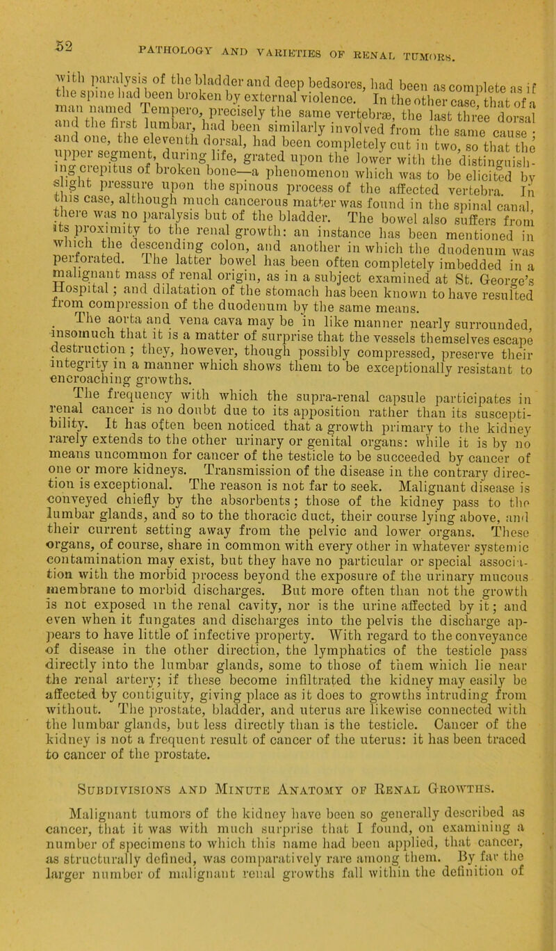 with paralysis of the bladder and deep bedsores, had been as complete as if the spine had been broken by external violence. In the other case that of a man named lempero, precisely the same vertebrae, the last three dorsal and the first lumbar had been similarly involved from the same cause • and one, the eleventh dorsal, had been completely cut in two so that the 3“:rr^V'Tmg,lifc- gn,J l,l>0 lower with tte dlsfogSiS ingciepitus of broken bone—a phenomenon which was to be elicited by slight pressure upon the spinous process of the affected vertebra. In this case, although much cancerous matter was found in the spinal canal there was no paralysis but of the bladder. The bowel also suffers from its proximity to the renal growth: an instance has been mentioned in which the descending colon, and another in which the duodenum was perforated. I he latter bowel has been often completely imbedded in a malignant mass of renal origin, as in a subject examined at St. George’s iospital; and dilatation of the stomach has been known to have resulted from compression of the duodenum by the same means. I he aoi ta and vena cava may be in like manner nearly surrounded insomuch that it is a matter of surprise that the vessels themselves escape destruction ; they, however, though possibly compressed, preserve their integrity in a manner which shows them to be exceptionally resistant to encroaching growths. The frequency with which the supra-renal capsule participates in renal cancer is no doubt due to its apposition rather than its suscepti- bility. It has often been noticed that a growth primary to the kidney rarely extends to the other urinary or genital organs: while it is by no means uncommon for cancer of the testicle to be succeeded by cancer of one or more kidneys. Transmission of the disease in the contrary direc- tion is exceptional. The reason is not far to seek. Malignant disease is conveyed chiefly by the absorbents ; those of the kidney pass to the lumbar glands, and so to the thoracic duct, their course lying above, and their current setting away from the pelvic and lower organs. These organs, of course, share in common with every other in whatever systemic contamination may exist, but they have no particular or special associa- tion with the morbid process beyond the exposure of the urinary mucous membrane to morbid discharges. But more often than not the growth is not exposed in the renal cavity, nor is the urine affected by it; and even when it fungates and discharges into the pelvis the discharge ap- pears to have little of infective property. With regard to the conveyance of disease in the other direction, the lymphatics of the testicle pass directly into the lumbar glands, some to those of them which lie near the renal artery; if these become infiltrated the kidney may easily be affected by contiguity, giving place as it does to growths intruding from without. The prostate, bladder, and uterus are likewise connected with the lumbar glands, but less directly than is the testicle. Cancer of the kidney is not a frequent result of cancer of the uterus: it has been traced to cancer of the prostate. Subdivisions and Minute Anatomy of Renal Growths. Malignant tumors of the kidney have been so generally described as cancer, that it was with much surprise that I found, on examining a number of specimens to which this name had been applied, that cancer, as structurally defined, was comparatively rare among them. By far the larger number of malignant renal growths fall within the definition of