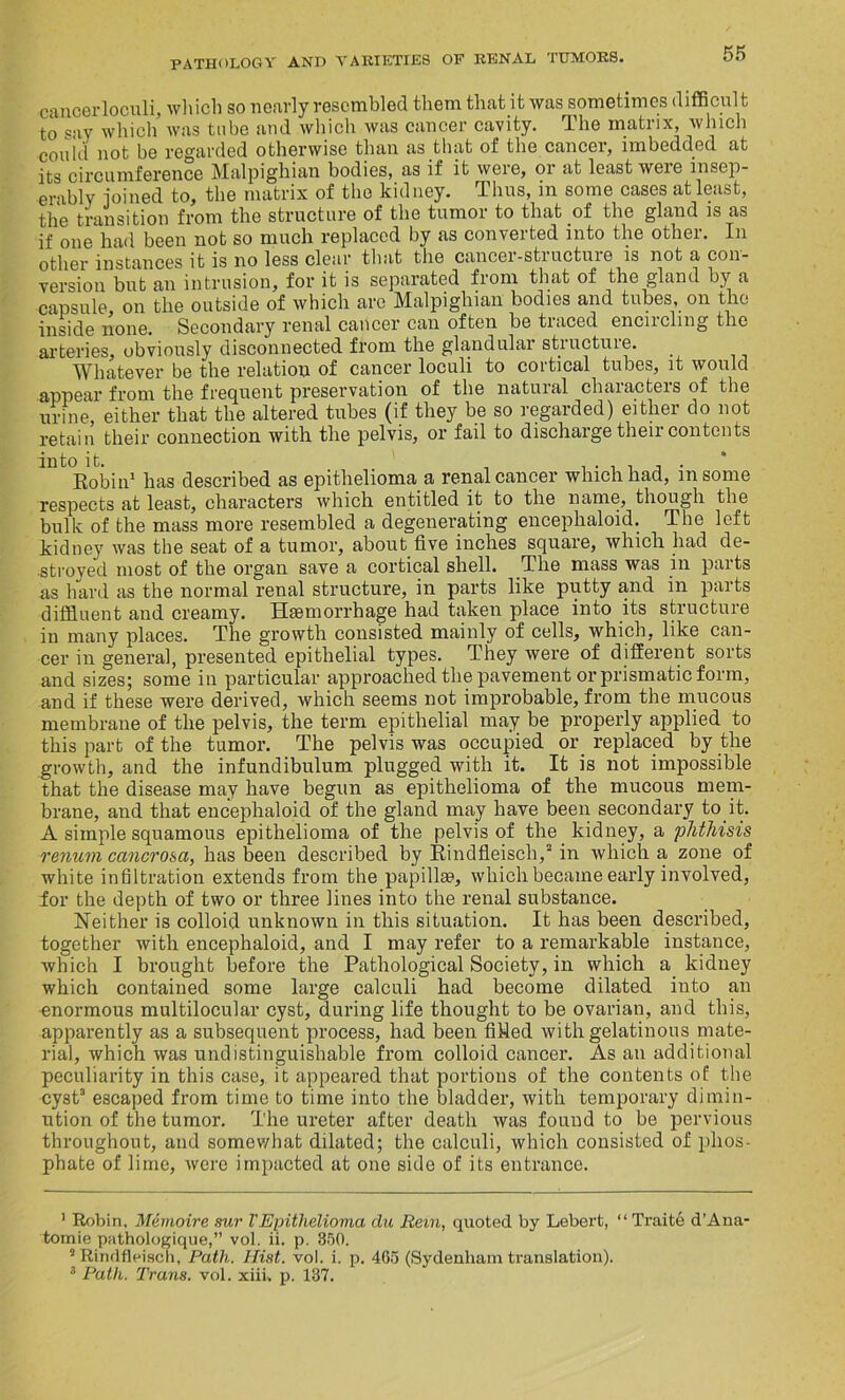 cancerloculi, which so nearly resembled them that it was sometimes difficult to say which was tube and which was cancer cavity. The matrix, winch could not be regarded otherwise than as that of the cancer, imbedded at its circumference Malpighian bodies, as if it were, or at least weie insep- arably ioined to, the matrix of the kidney. Thus, in some cases at least, the transition from the structure of the tumor to that of the gland is as if one had been not so much replaced by as converted into the other. In other instances it is no less clear that the cancer-structure is not a con- version but an intrusion, for it is separated from that of the gland by a capsule, on the outside of which are Malpighian bodies and tubes, on the inside none. Secondary ren&l c&ncer Ccin often be titiced enencling the arteries, obviously disconnected from the glandular structure. Whatever be the relation of cancer loculi to cortical tubes, it would appear from the frequent preservation of the natural characters of the urine, either that the altered tubes (if they be so regarded) either do not retain their connection with the pelvis, or fail to discharge their contents into it. , . . . , , . Robin1 has described as epithelioma a renal cancer which had, msome respects at least, characters which entitled it to the name, though the bulk of the mass more resembled a degenerating encephaloid. The left kidney was the seat of a tumor, about five inches square, which had de- stroyed most of the organ save a cortical shell. The mass was in parts as hard as the normal renal structure, in parts like putty and in parts diffluent and creamy. Haemorrhage had taken place into its structure in many places. The growth consisted mainly of cells, which, like can- cer in general, presented epithelial types. They were of different sorts and sizes; some in particular approached the pavement or prismatic form, and if these were derived, which seems not improbable, from the mucous membrane of the pelvis, the term epithelial may be properly applied to this part of the tumor. The pelvis was occupied or replaced by the growth, and the infundibulum plugged with it. It is not impossible that the disease may have begun as epithelioma of the mucous mem- brane, and that encephaloid of the gland may have been secondary to it. A simple squamous epithelioma of the pelvis of the kidney, a phthisis renum cancrosa, has been described by Rindfleisch,2 in which a zone of white infiltration extends from the papillae, which became early involved, for the depth of two or three lines into the renal substance. Neither is colloid unknown in this situation. It has been described, together with encephaloid, and I may refer to a remarkable instance, which I brought before the Pathological Society, in which a kidney which contained some large calculi had become dilated into an unormous multilocular cyst, during life thought to be ovarian, and this, apparently as a subsequent process, had been fiMed with gelatinous mate- rial, which was undistinguishable from colloid cancer. As an additional peculiarity in this case, it appeared that portions of the contents of the cyst3 escaped from time to time into the bladder, with temporary dimin- ution of the tumor. The ureter after death was found to be pervious throughout, and somewhat dilated; the calculi, which consisted of phos- phate of lime, were impacted at one side of its entrance. 1 Robin, Memoire sur VEpithelioma du Rem, quoted by Lebert, “ Traite d’Ana' tomie pathologique,” vol. ii. p. 350. 2 Rindfleisch, Path. Hist. vol. i. p. 465 (Sydenham translation).