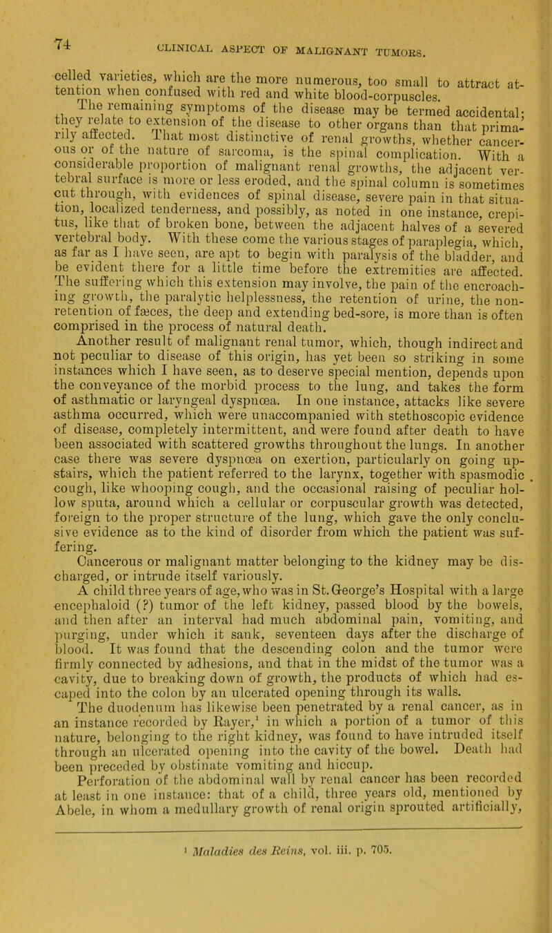 CLINICAL ASPECT OF MALIGNANT TUMORS. celled varieties, which are the more numerous, too small to attract at- tention when confused with red and white blood-corpuscles. The remaining symptoms of the disease maybe termed accidental- they relate to extension of the disease to other organs than that prima- rily affected. Unit most distinctive of renal growths, whether cancer- ous or ot the nature of sarcoma, is the spinal complication. With a considerable proportion of malignant renal growths, the adjacent ver- tebral surface is more or less eroded, and the spinal column is sometimes cut through, with evidences of spinal disease, severe pain in that situa- tion, localized tenderness, and possibly, as noted in one instance, crepi- tus, like that of broken bone, between the adjacent halves of a severed vertebral body. With these come the various stages of paraplegia, which, as far as I have seen, are apt to begin with paralysis of the bladder, and be evident there for a little time before the extremities are affected. The suffering which this extension may involve, the pain of the encroach- ing growth, the paralytic helplessness, the retention of urine, the non- retention of faices, the deep and extending bed-sore, is more than is often comprised in the process of natural death. Another result of malignant renal tumor, which, though indirect and not peculiar to disease of this origin, has yet been so striking in some instances which I have seen, as to deserve special mention, depends upon the conveyance of the morbid process to the lung, and takes the form of asthmatic or laryngeal dyspnoea. In one instance, attacks like severe asthma occurred, which were unaccompanied with stethoscopic evidence of disease, completely intermittent, and were found after death to have been associated with scattered growths throughout the lungs. In another case there was severe dyspnoea on exertion, particularly on going up- stairs, which the patient referred to the larynx, together with spasmodic cough, like whooping cough, and the occasional raising of peculiar hol- low sputa, around which a cellular or corpuscular growth was detected, foreign to the proper structure of the lung, which gave the only conclu- sive evidence as to the kind of disorder from which the patient was suf- fering. Cancerous or malignant matter belonging to the kidney may be dis- charged, or intrude itself variously. A child three years of age, who was in St. George’s Hospi tal with a large encephaloid (?) tumor of the left kidney, passed blood by the bowels, and then after an interval had much abdominal pain, vomiting, and purging, under which it sank, seventeen days after the discharge of blood. It was found that the descending colon and the tumor were firmly connected by adhesions, and that in the midst of the tumor was a cavity, due to breaking down of growth, the products of which had es- caped into the colon by an ulcerated opening through its walls. The duodenum has likewise been penetrated by a renal cancer, as in an instance recorded by Rayer,1 in which a portion of a tumor of this nature, belonging to the right kidney, was found to have intruded itself through an ulcerated opening into the cavity of the bowel. Death had been preceded by obstinate vomiting and hiccup. Perforation of the abdominal wall by renal cancer has been recorded at least in one instance: that of a child, three years old, mentioned by Abele, in whom a medullary growth of renal origin sprouted artificially. Maladies des Reins, vol. iii. p. 705.