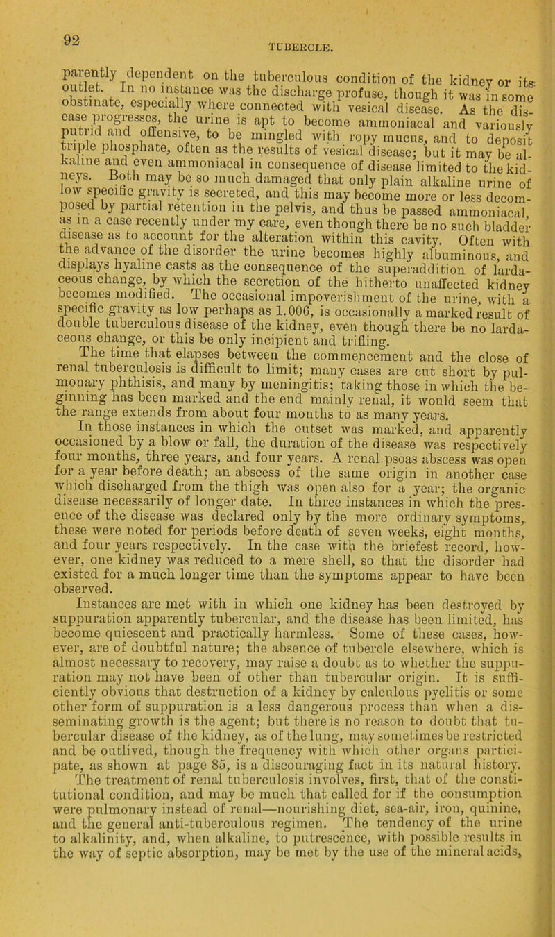 TUBEKCLE. parently dependent on the tuberculous condition of the kidney or its r In 110 1.n®,ancf was tbe discharge profuse, though it was in some obstinate, especially where connected with vesical disease. As the dis- tie ™VS apt t0 becorne amrnoniacal and variously putrid and offensive, to be mingled with ropy mucus, and to deposit tuple phosphate, often as the results of vesical disease; but it may be al- kaline and even amrnoniacal in consequence of disease limited to the kid- neys. Jioth may be so much damaged that only plain alkaline urine of low specihc gravity is secreted, and this may become more or less decom- posed by partial retention in the pelvis, and thus be passed amrnoniacal as in a case recently under my care, even though there be no such bladder disease as to account for the alteration within this cavity. Often with the advance of the disorder the urine becomes highly albuminous, and displays hyaline casts as the consequence of the superaddition of larda- ceous change, by which the secretion of the hitherto unaffected kidney becomes modified. The occasional impoverishment of the urine, with a, specific gravity as low perhaps as 1.006, is occasionally a marked result of double tuberculous disease of the kidney, even though there be no larda- ceous change, or this be only incipient and trifling. The time that elapses between the commencement and the close of renal tubeiculosis is difficult to limit; many cases are cut short by pul- monary phthisis, and many by meningitis; taking those in which the be- ginning has been marked and the end mainly renal, it would seem that the range extends from about four months to as many years. In those instances in which the outset was marked, and apparently occasioned by a blow or fall, the duration of the disease was respectively four months, three years, and four years. A renal psoas abscess was open for a year before death; an abscess of the same origin in another case which discharged from the thigh was open also for a year; the organic disease necessarily of longer date. In three instances in which the pres- ence of the disease was declared only by the more ordinary symptoms, these were noted for periods before death of seven weeks, eight months, and four years respectively. In the case with the briefest record, how- ever, one kidney was reduced to a mere shell, so that the disorder had existed for a much longer time than the symptoms appear to have been observed. Instances are met with in which one kidney has been destroyed by suppuration apparently tubercular, and the disease has been limited, has become quiescent and practically harmless. Some of these cases, how- ever, are of doubtful nature; the absence of tubercle elsewhere, which is almost necessary to recovery, may raise a doubt as to whether the suppu- ration may not have been of other than tubercular origin. It is suffi- ciently obvious that destruction of a kidney by calculous pyelitis or some other form of suppuration is a less dangerous process than when a dis- seminating growth is the agent; but there is no reason to doubt that tu- bercular disease of the kidney, as of the lung, may sometimes be restricted and be outlived, though the frequency with which other organs partici- pate, as shown at page 85, is a discouraging fact in its natural history. The treatment of renal tuberculosis involves, first, that of the consti- tutional condition, and may be much that called for if the consumption were pulmonary instead of renal—nourishing diet, sea-air, iron, quinine, and the general anti-tuberculous regimen. The tendency of the urine to alkalinity, and, when alkaline, to putrescence, with possible results in the way of septic absorption, may be met by the use of the mineral acids.