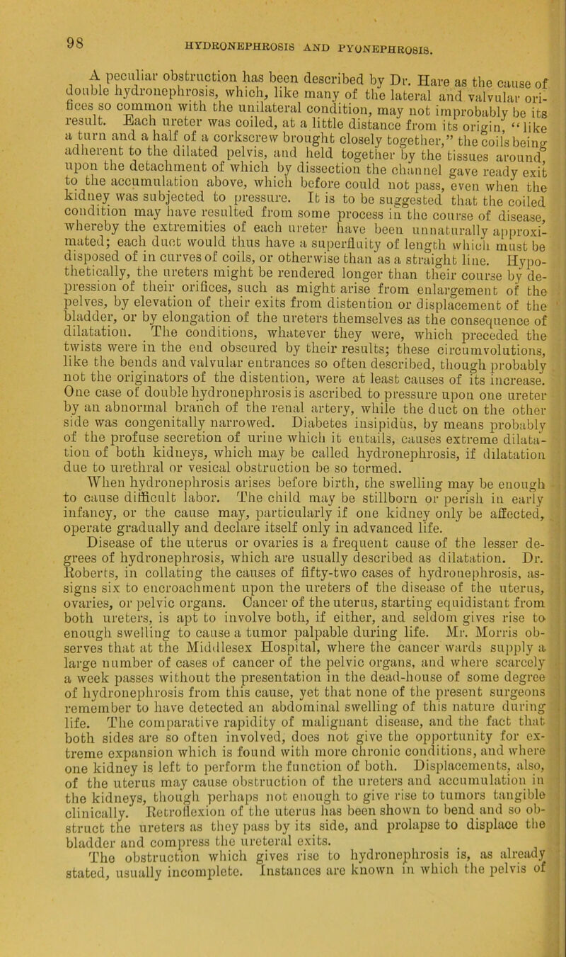 A peculiar obstruction has been described by Dr. Hare as the cause of double hydronephrosis, which, like many of the lateral and valvular ori- fices so common with the unilateral condition, may not improbably be its result, itach ureter was coiled, at a little distance from its origin “ like a turn and a half of a corkscrew brought closely together,” the coils beiim adherent to the dilated pelvis, and held together by the tissues around upon the detachment of which by dissection the channel gave ready exit to the accumulation above, which before could not pass, even when the kidney was subjected to pressure. It is to be suggested that the coiled condition may have resulted from some process in the course of disease, whereby the extremities of each ureter have been unnaturally approxi- mated; each duct would thus have a superfluity of length which must be disposed of in curves of coils, or otherwise than as a straight line. Hypo- thetically, the ureters might be rendered longer than their course by de- pression of their orifices, such as might arise from enlargement of the pelves, by elevation of their exits from distention or displacement of the bladder, or by elongation of the ureters themselves as the consequence of dilatation. The conditions, whatever they were, which preceded the twists were in the end obscured by their results; these circumvolutions, like the bends and valvular entrances so often described, though probably not the originators of the distention, were at least causes of its increase. One case of double hydronephrosis is ascribed to pressure upon one ureter by an abnormal branch of the renal artery, while the duct on the other side was congenitally narrowed. Diabetes insipidus, by means probably of the profuse secretion of urine which it entails, causes extreme dilata- tion of both kidneys, which may be called hydronephrosis, if dilatation due to urethral or vesical obstruction be so termed. When hydronephrosis arises before birth, the swelling may be enough to cause difficult labor. The child may be stillborn or perish in early infancy, or the cause may, particularly if one kidney only be affected, operate gradually and declare itself only in advanced life. Disease of the uterus or ovaries is a frequent cause of the lesser de- grees of hydronephrosis, which are usually described as dilatation. Dr. .Roberts, in collating the causes of fifty-two cases of hydronephrosis, as- signs six to encroachment upon the ureters of the disease of the uterus, ovaries, or pelvic organs. Cancer of the uterus, starting equidistant from both ureters, is apt to involve both, if either, and seldom gives rise to enough swelling to cause a tumor palpable during life. Mr. Morris ob- serves that at the Middlesex Hospital, where the cancer wards supply a large number of cases of cancer of the pelvic organs, and where scarcely a week passes without the presentation in the dead-house of some degree of hydronephrosis from this cause, yet that none of the present surgeons remember to have detected an abdominal swelling of this nature during life. The comparative rapidity of malignant disease, and the fact that both sides are so often involved, does not give the opportunity for ex- treme expansion which is found with more chronic conditions, and where one kidney is left to perform the function of both. Displacements, also, of the uterus may cause obstruction of the ureters and accumulation in the kidneys, though perhaps not enough to give rise to tumors tangible clinically. Retroflexion of the uterus has been shown to bend and so ob- struct the ureters as they pass by its side, and prolapse to displace the bladder and compress the ureteral exits. The obstruction which gives rise to hydronephrosis is, as already stated, usually incomplete. Instances are known in which the pelvis of