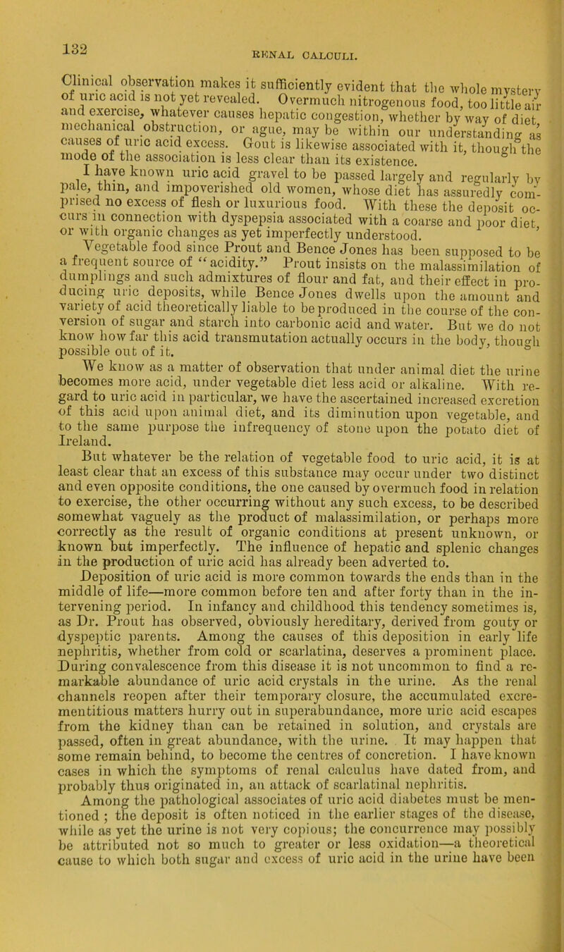 RKNAL CALCULI. Clinical observation makes it sufficiently evident that the whole mvstevv of unc acid is not yet revealed. Overmuch nitrogenous food, too little air and exercise, whatever causes hepatic congestion, whether by way of diet mechanical obstruction, or ague, may he within our understanding as causes of uric acid excess. Gout is likewise associated with it, though the mode oi the association is less clear than its existence. I have known uric acid gravel to he passed largely and regularly bv pale, thin, and impoverished old women, whose diet has assuredly com- prised no excess of flesh or luxurious food. With these the deposit oc- curs m connection with dyspepsia associated with a coarse and poor diet or with organic changes as yet imperfectly understood. Vegetable food since Prout and Bence Jones has been supposed to be a fiequent source of “acidity.” Prout insists on the malassimilation of dumplings and such admixtures of flour and fat, and their effect in pro- ducing uric deposits, while Bence Jones dwells upon the amount and vaiiety of acid theoretically liable to be produced in the course of the con- version of sugar and starch into carbonic acid and water. But we do not know how far this acid transmutation actually occurs in the body though possible out of it. & We know as a matter of observation that under animal diet the urine becomes more acid, under vegetable diet less acid or alkaline. With re- gard to uric acid in particular, we have the ascertained increased excretion of this acid upon animal diet, and its diminution upon vegetable, and to the same purpose the infrequency of stone upon the potato diet of Ireland. But whatever be the relation of vegetable food to uric acid, it is at least clear that an excess of this substance may occur under two distinct and even opposite conditions, the one caused by overmuch food in relation to exercise, the other occurring without any such excess, to be described somewhat vaguely as the product of malassimilation, or perhaps more correctly as the result of organic conditions at present unknown, or known but imperfectly. The influence of hepatic and splenic changes in the production of uric acid has already been adverted to. Deposition of uric acid is more common towards the ends than in the middle of life—more common before ten and after forty than in the in- tervening period. In infancy and childhood this tendency sometimes is, as Dr. Prout has observed, obviously hereditary, derived from gouty or dyspeptic parents. Among the causes of this deposition in early life nephritis, whether from cold or scarlatina, deserves a prominent place. During convalescence from this disease it is not uncommon to find a re- markable abundance of uric acid crystals in the urine. As the renal channels reopen after their temporary closure, the accumulated excre- mentitious matters hurry out in superabundance, more uric acid escapes from the kidney than can be retained in solution, and crystals are passed, often in great abundance, with the urine. It may happen that some remain behind, to become the centres of concretion. I have known cases in which the symptoms of renal calculus have dated from, and probably thus originated in, an attack of scarlatinal nephritis. Among the pathological associates of uric acid diabetes must be men- tioned ; the deposit is often noticed in the earlier stages of the disease, while as yet the urine is not very copious; the concurrence may possibly be attributed not so much to greater or less oxidation—a theoretical cause to which both sugar and excess of uric acid in the urine have been