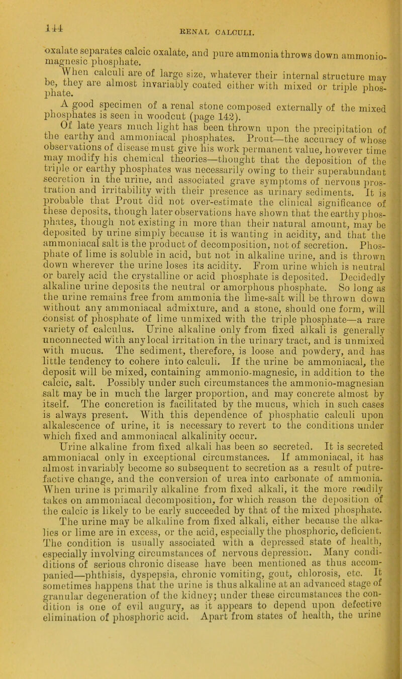 oxalate separates calcic oxalate, and pure ammonia throws down ammonio- magnesic phosphate. When calculi are of large size, whatever their internal structure may be, they are almost invariably coated either with mixed or triple phos- plltltG, A good specimen of a renal stone composed externally of the mixed phosphates is seen in woodcut (page 142). Of late years much light has been thrown upon the precipitation of the earthy and ammoniacal phosphates. Prout—the accuracy of whose observations of disease must give his work permanent value, however time may modify his chemical theories—thought that the deposition of the triple or earthy phosphates was necessarily owing to their superabundant secretion in the urine, and associated grave symptoms of nervous pros- tration and irritability with their presence as urinary sediments. It is probable that Prout did not over-estimate the clinical significance of these deposits, though later observations have shown that the earthy phos- phates, though not existing in more than their natural amount, may be deposited by urine simply because it is wanting in acidity, and that the ammoniacal salt is the product of decomposition, not of secretion. Phos- phate of lime is soluble in acid, but not in alkaline urine, and is thrown down wherever the urine loses its acidity. From urine which is neutral or barely acid the crystalline or acid phosphate is deposited. Decidedly alkaline urine deposits the neutral or amorphous phosphate. So long as the urine remains free from ammonia the lime-salt will be thrown down without any ammoniacal admixture, and a stone, should one form, will consist of phosphate of lime unmixed with the triple phosphate—a rare variety of calculus. Urine alkaline only from fixed alkali is generally unconnected with any local irritation in the urinary tract, and is unmixed with mucus. The sediment, therefore, is loose and powdery, and has little tendency to cohere into calculi. If the urine be ammoniacal, the deposit will be mixed, containing ammonio-magnesic, in addition to the calcic, salt. Possibly under such circumstances the ammonio-magnesian salt may be in much the larger proportion, and may concrete almost by itself. The concretion is facilitated by the mucus, which in such cases is always present. With this dependence of phosphatic calculi upon alkalescence of urine, it is necessary to revert to the conditions under which fixed and ammoniacal alkalinity occur. Urine alkaline from fixed alkali has been so secreted. It is secreted ammoniacal only in exceptional circumstances. If ammoniacal, it has almost invariably become so subsequent to secretion as a result of putre- factive change, and the conversion of urea into carbonate of ammonia. When urine is primarily alkaline from fixed alkali, it the more readily takes on ammoniacal decomposition, for which reason the deposition of the calcic is likely to be early succeeded by that of the mixed phosphate. The urine may be alkaline from fixed alkali, either because the alka- lies or lime are in excess, or the acid, especially the phosphoric, deficient. The condition is usually associated with a depressed state of health, especially involving circumstances of nervous depression. Many condi- ditions of serious chronic disease have been mentioned as thus accom- panied—phthisis, dyspepsia, chronic vomiting, gout, chlorosis, etc. It sometimes happens that the urine is thus alkaline at an advanced stage of granular degeneration of the kidney; under these circumstances the con- dition is one of evil augury, as it appears to depend upon defective elimination of phosphoric acid. Apart from states of health, the urine