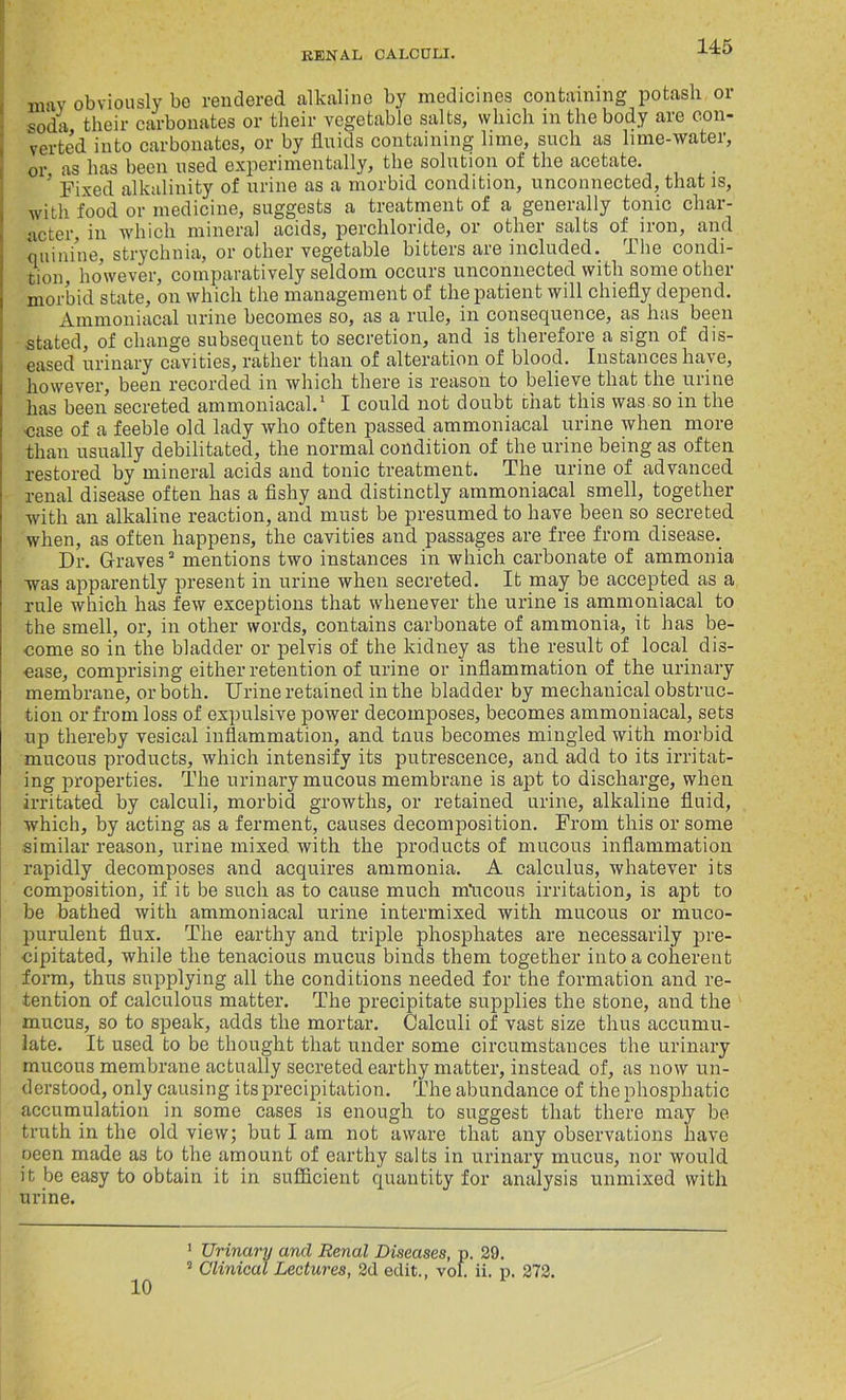 may obviously be rendered alkaline by medicines containing potash or soda their carbonates or their vegetable salts, which m the body are con- verted into carbonates, or by fluids containing lime, such as lime-water, or as has been used experimentally, the solution of the acetate. 5 Fixed alkalinity of urine as a morbid condition, unconnected, that is, with food or medicine, suggests a treatment of a generally tonic char- acter, in which mineral acids, perchloride, or other salts of iron, and quinine, strychnia, or other vegetable bitters are included. The condi- tion, lmwever, comparatively seldom occurs unconnected with some other morbid state, on which the management of the patient will chiefly depend. Ammoniacal urine becomes so, as a rule, in consequence, as has been stated, of change subsequent to secretion, and is therefore a sign of dis- eased urinary cavities, rather than of alteration of blood. Instances have, however, been recorded in which there is reason to believe that the urine has been secreted ammoniacal.1 2 I could not doubt chat this was so in the ■case of a feeble old lady who often passed ammoniacal urine when more than usually debilitated, the normal condition of the urine being as often restored by mineral acids and tonic treatment. The urine of advanced renal disease often has a fishy and distinctly ammoniacal smell, together with an alkaline reaction, and must be presumed to have been so secreted when, as often happens, the cavities and passages are free from disease. Dr. Graves3 mentions two instances in which carbonate of ammonia was apparently present in urine when secreted. It may be accepted as a rule which has few exceptions that whenever the urine is ammoniacal to the smell, or, in other words, contains carbonate of ammonia, it has be- come so in the bladder or pelvis of the kidney as the result of local dis- ease, comprising either retention of urine or inflammation of the urinary membrane, or both. Urine retained in the bladder by mechanical obstruc- tion or from loss of expulsive power decomposes, becomes ammoniacal, sets up thereby vesical inflammation, and tnus becomes mingled with morbid mucous products, which intensify its putrescence, and add to its irritat- ing properties. The urinary mucous membrane is apt to discharge, when irritated by calculi, morbid growths, or retained urine, alkaline fluid, which, by acting as a ferment, causes decomposition. From this or some similar reason, urine mixed with the products of mucous inflammation rapidly decomposes and acquires ammonia. A calculus, whatever its composition, if it be such as to cause much nfucous irritation, is apt to be bathed with ammoniacal urine intermixed with mucous or muco- purulent flux. The earthy and triple phosphates are necessarily pre- cipitated, while the tenacious mucus binds them together into a coherent form, thus supplying all the conditions needed for the formation and re- tention of calculous matter. The precipitate supplies the stone, and the mucus, so to speak, adds the mortar. Calculi of vast size thus accumu- late. It used to be thought that under some circumstances the urinary mucous membrane actually secreted earthy matter, instead of, as now un- derstood, only causing its precipitation. The abundance of thephosphatic accumulation in some cases is enough to suggest that there may be truth in the old view; but I am not aware that any observations have oeen made as to the amount of earthy salts in urinary mucus, nor would it be easy to obtain it in sufficient quantity for analysis unmixed with urine. 10 1 Urinary and Renal Diseases, p. 29. 2 Clinical Lectures, 2d edit., vol. ii. p. 272.