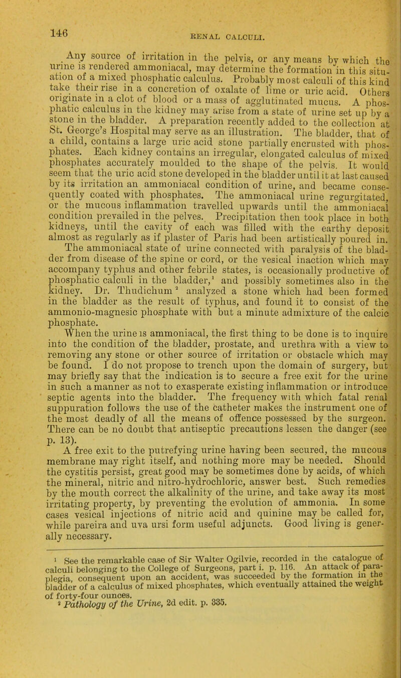 KENAL CALCULI. Any source of irritation in the pelvis, or any means by which the unne is rendered ammoniacal, may determine the formation in this situ- ation of a mixed phosphatic calculus. Probably most calculi of this kind take their rise in a concretion of oxalate of lime or uric acid. Others originate in a clot of blood or a mass of agglutinated mucus. A phos- phatic calculus in the kidney may arise from a state of urine set up by a stone m the bladder. A preparation recently added to the collection at bt. George’s Hospital may serve as an illustration. The bladder, that of a child, contains a large uric acid stone partially encrusted with phos- phates. Each kidney contains an irregular, elongated calculus of mixed phosphates accurately moulded to the shape of the pelvis. It would seem that the uric acid stone developed in the bladder until it at last caused by its irritation an ammoniacal condition of urine, and became conse- quently coated with phosphates. The ammoniacal urine regurgitated, or the mucous inflammation travelled upwards until the ammoniacal condition prevailed in the pelves. Precipitation then took place in both kidneys, until the cavity of each was filled with the earthy deposit almost as regularly as if plaster of Paris had been artistically poured in. The ammoniacal state of urine connected with paralysis of the blad- der from disease of the spine or cord, or the vesical inaction which may accompany typhus and other febrile states, is occasionally productive of phosphatic calculi in the bladder,1 and possibly sometimes also in the kidney. Dr. Thudichum2 3 analyzed a stone which had been formed in the bladder as the result of typhus, and found it to consist of the ammonio-magnesic phosphate with but a minute admixture of the calcic phosphate. When the urine is ammoniacal, the first thing to be done is to inquire into the condition of the bladder, prostate, and urethra with a view to removing any stone or other source of irritation or obstacle which may be found. I do not propose to trench upon the domain of surgery, but may briefly say that the indication is to secure a free exit for the urine in such a manner as not to exasperate existing inflammation or introduce septic agents into the bladder. The frequency with which fatal renal suppuration follows the use of the catheter makes the instrument one of the most deadly of all the means of offence possessed by the surgeon. There can be no doubt that antiseptic precautions lessen the danger (see p. 13). A free exit to the putrefying urine having been secured, the mucous membrane may right itself, and nothing more may be needed. Should the cystitis persist, great good may be sometimes done by acids, of which the mineral, nitric and nitro-hydrochloric, answer best. Such remedies by the mouth correct the alkalinity of the urine, and take away its most irritating property, by preventing the evolution of ammonia. In some cases vesical injections of nitric acid and quinine may be called for, while pareira and uva ursi form useful adjuncts. Good living is gener- ally necessary. 1 See the remarkable case of Sir Walter Ogilvie, recorded in the catalogue of calculi belonging to the College of Surgeons, part i. p. 116. An attack of para- plegia consequent upon an accident, was succeeded by the formation m the bladder of a calculus of mixed phosphates, which eventually attained the weight of forty-four ounces. 3 Pathology of the Urine, 2d edit. p. 335.