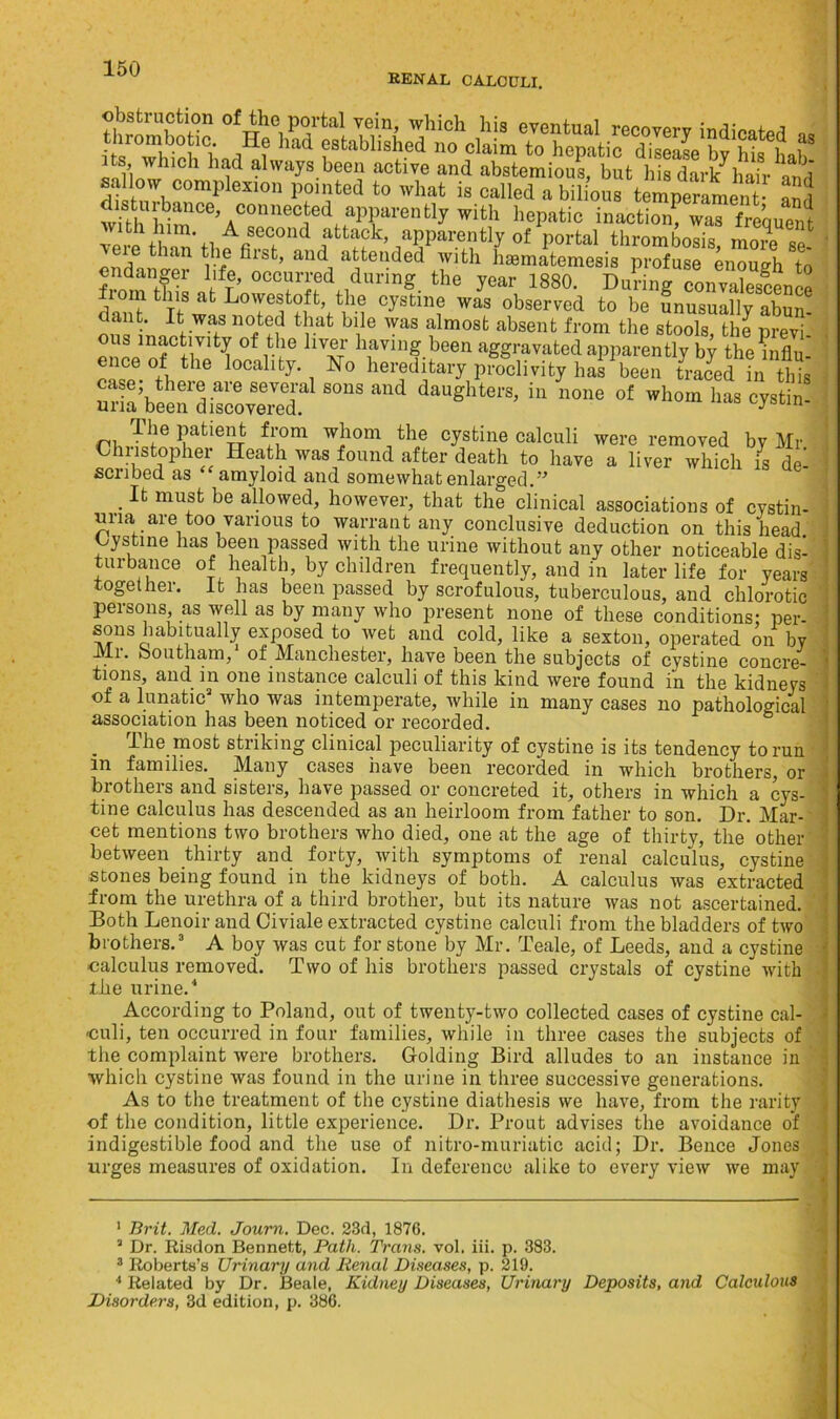 RENAL CALCULI. ^ “CC) connected apparently with hepatic inaction? was frequent with him. A second attack, apparently of portal thrombosis more « \ere than the first, and attended with hsematemesis profuse enough to from’t!k ,1/<r’ oco«ri?d during the year 1880. Du?i„g e from this at Lowestoft, the cystine was observed to be unusually abun ous n.ntn°/f? rafc bile WaS almosfc absent from the stools, the previ- enoe nf tli^ °f 'T bavinf been aggravated apparently by the influ- eiceot the locality. No hereditary proclivity has been traced in this ariaVeerdisoo3 S°“S “ dauShtere> hl »l>o,n has eystin- The patient from whom the cystine calculi were removed by Mr Christopher Heath was found after death to have a liver which is de- scubed as amyloid and somewhat enlarged.” Ifc muffc be allowed, however, that the clinical associations of cystin- mia are too various to warrant any conclusive deduction on this head Cystine has been passed with the urine without any other noticeable dis- turbance of health, by children frequently, and in later life for years together. It has been passed by scrofulous, tuberculous, and chlorotic persons, as well as by many who present none of these conditions: per- sons habitually exposed to wet and cold, like a sexton, operated on by .Mi. boutham, of Manchester, have been the subjects of cystine concre- tions, and in one instance calculi of this kind were found in the kidneys of a lunatic2 who was intemperate, while in many cases no pathological association has been noticed or recorded. The most striking clinical peculiarity of cystine is its tendency to run in families. Many cases have been recorded in which brothers, or brothers and sisters, have passed or concreted it, others in which a cys- tine calculus has descended as an heirloom from father to son. Dr. Mar- cet mentions two brothers who died, one at the age of thirty, the other between thirty and forty, with symptoms of renal calculus, cystine stones being found in the kidneys of both. A calculus was extracted from the urethra of a third brother, but its nature was not ascertained. Both Lenoir and Civiale extracted cystine calculi from the bladders of two brothers.3 A boy was cut for stone by Mr. Teale, of Leeds, and a cystine calculus removed. Two of his brothers passed crystals of cystine with the urine.4 According to Poland, out of twenty-two collected cases of cystine cal- culi, ten occurred in four families, while in three cases the subjects of the complaint were brothers. Golding Bird alludes to an instance in which cystine was found in the urine in three successive generations. As to the treatment of the cystine diathesis we have, from the rarity of the condition, little experience. Dr. Prout advises the avoidance of indigestible food and the use of nitro-muriatic acid; Dr. Bence Jones urges measures of oxidation. In deference alike to every view we may 1 Brit. Med. Journ. Dec. 23d, 1876. 3 Dr. Risdon Bennett, Path. Trans, vol. iii. p. 383. 3 Roberts’s Urinary and Renal Diseases, p. 219. 4 Related by Dr. Beale, Kidney Diseases, Urinary Deposits, and Calculous Disorders, 3d edition, p. 386.