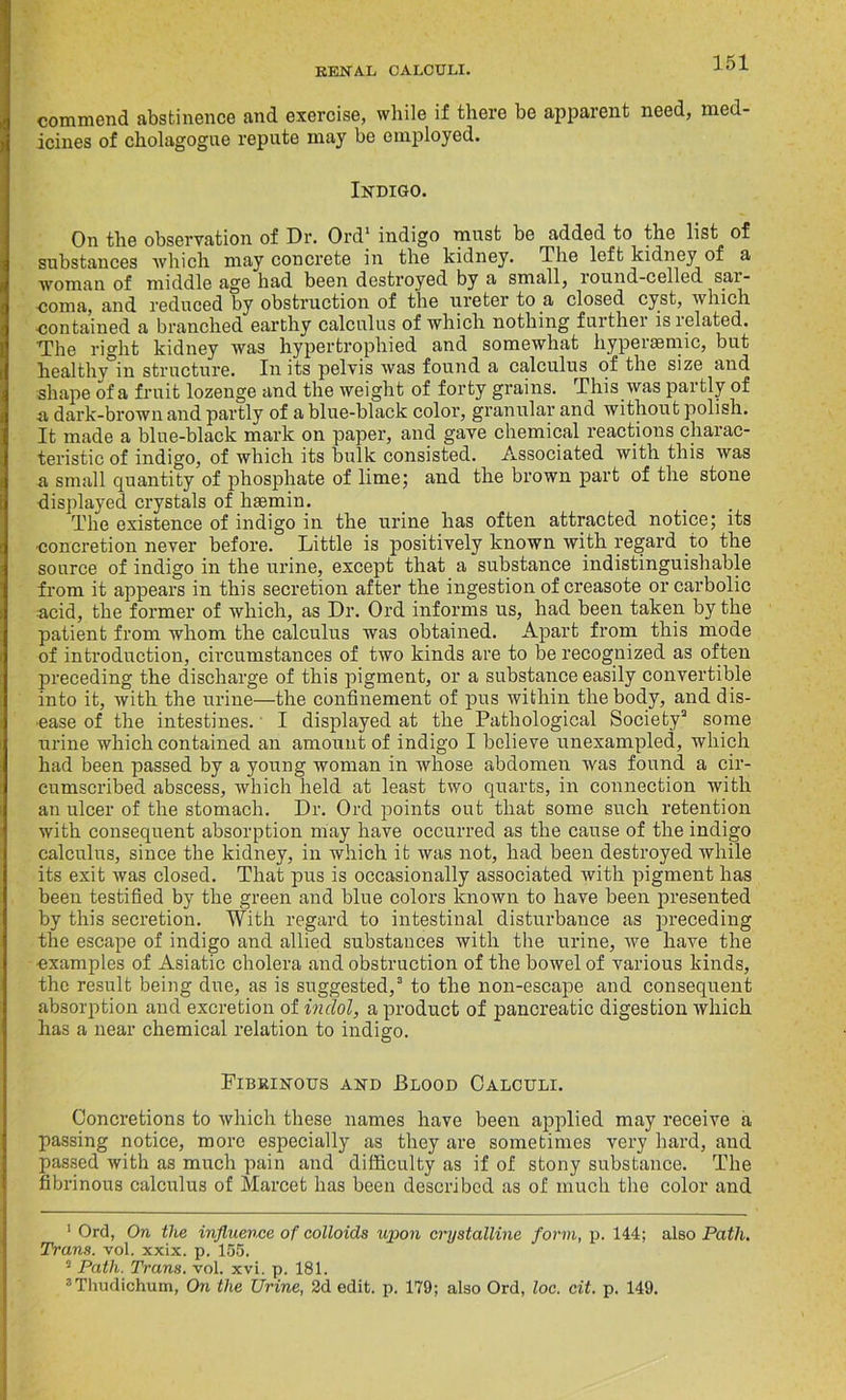 commend abstinence and exercise, while if there be apparent need, med- icines of cholagogue repute may be employed. Indigo. On the observation of Dr. Ord1 2 indigo must be added to the list of substances which may concrete in the kidney, dhe left kidney of a woman of middle age had been destroyed by a small, round-celled sai- coma, and reduced by obstruction of the ureter to a closed cyst, which contained a branched earthy calculus of which nothing further is related. The right kidney was hypertrophied and somewhat hyperaemic, but healthy in structure. In its pelvis was found a calculus of the size and shape of a fruit lozenge and the weight of forty grains. This was partly of a dark-brown and partly of a blue-black color, granular and without polish. It made a blue-black mark on paper, and gave chemical reactions charac- teristic of indigo, of which its bulk consisted. Associated with this was a small quantity of phosphate of lime; and the brown part of the stone displayed crystals of haemin. The existence of indigo in the urine has often attracted notice; its concretion never before. Little is positively known with regard to the source of indigo in the urine, except that a substance indistinguishable from it appears in this secretion after the ingestion of creasote or carbolic acid, the former of which, as Dr. Ord informs us, had been taken by the patient from whom the calculus was obtained. Apart from this mode of introduction, circumstances of two kinds are to be recognized as often preceding the discharge of this pigment, or a substance easily convertible into it, with the urine—the confinement of pus within the body, and dis- ease of the intestines. I displayed at the Pathological Society3 some urine which contained an amount of indigo I believe unexampled, which had been passed by a young woman in whose abdomen was found a cir- cumscribed abscess, which held at least two quarts, in connection with an ulcer of the stomach. Dr. Ord points out that some such retention with consequent absorption may have occurred as the cause of the indigo calculus, since the kidney, in which it was not, had been destroyed while its exit was closed. That pus is occasionally associated with pigment has been testified by the green and blue colors known to have been presented by this secretion. With regard to intestinal disturbance as preceding the escape of indigo and allied substances with the urine, we have the •examples of Asiatic cholera and obstruction of the bowel of various kinds, the result being due, as is suggested,3 to the non-escape and consequent absorption and excretion of indol, a product of pancreatic digestion which has a near chemical relation to indigo. Fibrinous and JBlood Calculi. Concretions to which these names have been applied may receive a passing notice, more especially as they are sometimes very hard, and passed with as much pain and difficulty as if of stony substance. The fibrinous calculus of Marcet has been described as of much the color and 1 Ord, On the influence of colloids upon crystalline form, p. 144; also Path. Trans, vol. xxix. p. 155. 2 Path. Trans, vol. xvi. p. 181. a Thudichum, On the Urine, 2d edit. p. 179; also Ord, loc. cit. p. 149.