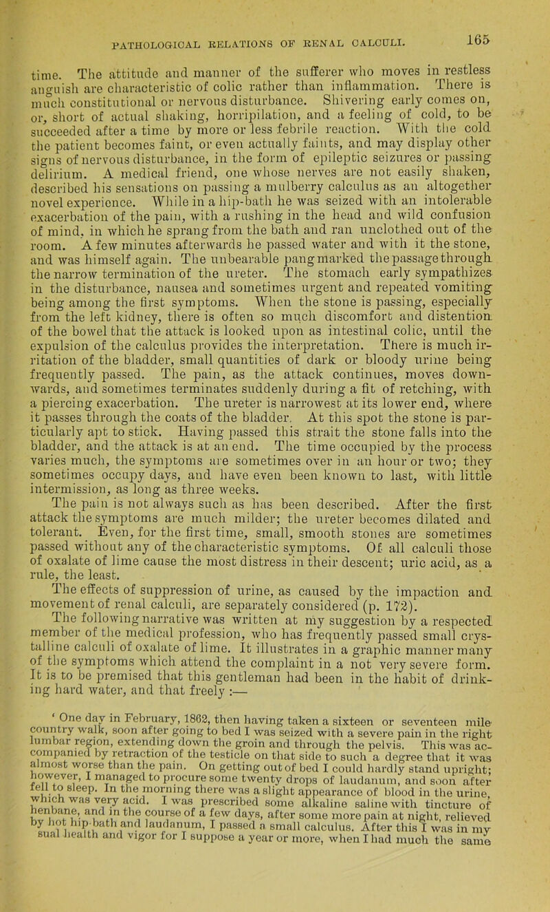 time. The attitude and manner of the sufferer who moves in restless anguish are characteristic of colic rather than inflammation. There is much constitutional or nervous disturbance. Shivering early comes on, or, short of actual shaking, horripilation, and a feeling of cold, to be succeeded after a time by more or less febrile reaction. With the cold the patient becomes faint, or even actually faints, and may display other signs of nervous disturbance, in the form of epileptic seizures or passing delirium. A medical friend, one whose nerves are not easily shaken, described his sensations on passing a mulberry calculus as an altogether novel experience. While in a hip-bath he was seized with an intolerable exacerbation of the pain, with a rushing in the head and wild confusion of mind, in which he sprang from the bath and ran unclothed out of the room. A few minutes afterwards he passed water and with it the stone, and was himself again. The unbearable pang marked the passage through the narrow termination of the ureter. The stomach early sympathizes in the disturbance, nausea and sometimes urgent and repeated vomiting being among the first symptoms. When the stone is passing, especially from the left kidney, there is often so much discomfort and distention of the bowel that the attack is looked upon as intestinal colic, until the expulsion of the calculus provides the interpretation. There is much ir- ritation of the bladder, small quantities of dark or bloody urine being frequently passed. The pain, as the attack continues, moves down- wards, and sometimes terminates suddenly during a fit of retching, with a piercing exacerbation. The ureter is narrowest at its lower end, where it passes through the coats of the bladder. At this spot the stone is par- ticularly apt to stick. Having passed this strait the stone falls into the bladder, and the attack is at an end. The time occupied by the process varies much, the symptoms are sometimes over in an hour or two; they sometimes occupy days, and have even been known to last, with little intermission, as long as three weeks. The pain is not always such as has been described. After the first attack the symptoms are much milder; the ureter becomes dilated and tolerant. Even, for the first time, small, smooth stones are sometimes passed without any of the characteristic symptoms. Of all calculi those of oxalate of lime cause the most distress in their descent; uric acid, as a rule, the least. The effects of suppression of urine, as caused by the impaction and movement of renal calculi, are separately considered (p. 172). The following narrative was written at my suggestion by a respected member of the medical profession, who has frequently passed small crys- talline calculi of oxalate of lime. It illustrates in a graphic manner many of the symptoms which attend the complaint in a not very severe form. It is to be premised that this gentleman had been in the habit of drink- ing hard ivater, and that freely :— ‘ One day in February, 1862, then having taken a sixteen or seventeen mile1 country walk, soon after going to bed I was seized with a severe pain in the right lumbar region, extending down the groin and through the pelvis. This was ac- companied by retraction of the testicle on that side to such a degree that it was almost worse than the pain. On getting out of bed I could hardly stand upright; lowever, I managed to procure some twenty drops of laudanum, and soon after er,. ? 8 eeP' the morning there was a slight appearance of blood in the urine, w ich was very acid. I was prescribed some alkaline saline with tincture of course of a few days, after some more pain at night, relieved by hot hip bath and laudanum, I passed a small calculus. After this I was in ray sual health and vigor for I suppose a year or more, when Iliad much the same