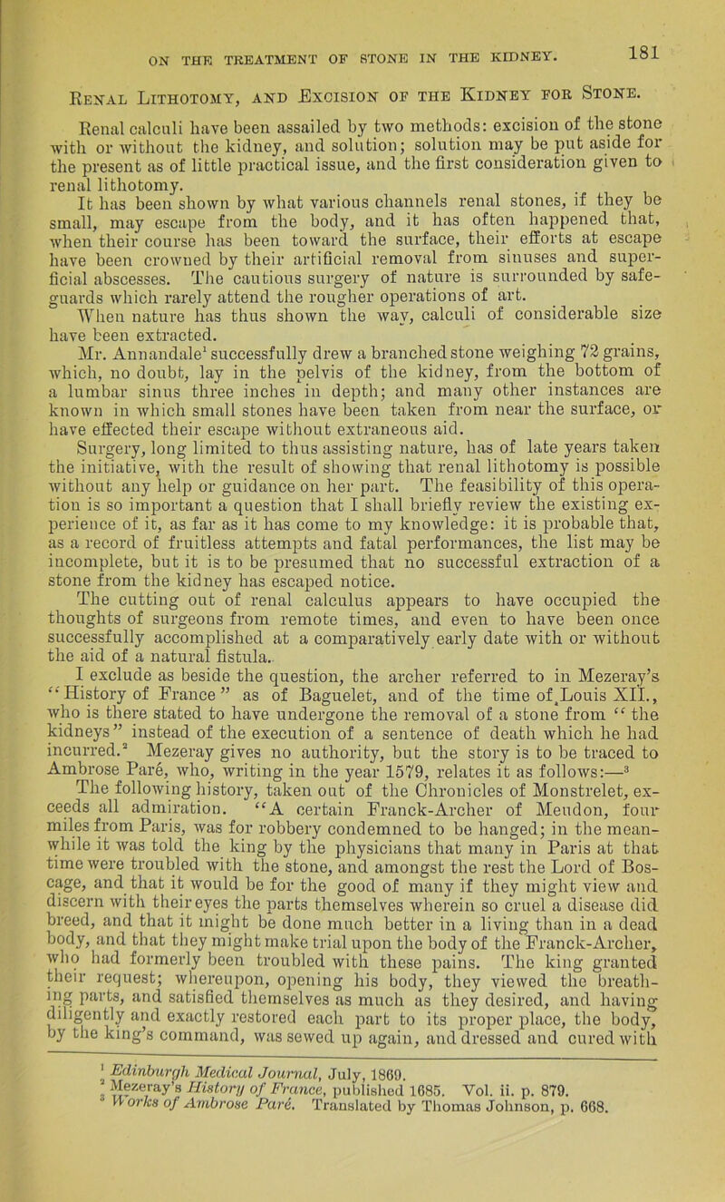 Renal Lithotomy, and Excision of the Kidney for Stone. Renal calculi have been assailed by two methods: excision of the stone with or without the kidney, and solution; solution may be put aside for the present as of little practical issue, and the first consideration given to renal lithotomy. It has been shown by what various channels renal stones, if they be small, may escape from the body, and it has often happened that, when their course has been toward the surface, their efforts at escape have been crowned by their artificial removal from sinuses and super- ficial abscesses. The cautious surgery of nature is surrounded by safe- guards which rarely attend the rougher operations of art. When nature has thus shown the way, calculi of considerable size have been extracted. Mr. Annandale1 successfully drew a branched stone weighing 72 grains, which, no doubt, lay in the pelvis of the kidney, from the bottom of a lumbar sinus three inches in depth; and many other instances are known in which small stones have been taken from near the surface, or have effected their escape without extraneous aid. Surgery, long limited to thus assisting nature, has of late years taken the initiative, with the result of showing that renal lithotomy is possible without any help or guidance on her part. The feasibility of this opera- tion is so important a question that I shall briefly review the existing ex- perience of it, as far as it has come to my knowledge: it is probable that, as a record of fruitless attempts and fatal performances, the list may be incomplete, but it is to be presumed that no successful extraction of a stone from the kidney has escaped notice. The cutting out of renal calculus appears to have occupied the thoughts of surgeons from remote times, and even to have been once successfully accomplished at a comparatively early date with or without the aid of a natural fistula. I exclude as beside the question, the archer referred to in Mezeray’s “ History of France” as of Baguelet, and of the time of^Louis XII., who is there stated to have undergone the removal of a stone from “ the kidneys ” instead of the execution of a sentence of death which he had incurred.2 Mezeray gives no authority, but the story is to be traced to Ambrose Pare, who, writing in the year 1579, relates it as follows:—3 The following history, taken out of the Chronicles of Monstrelet, ex- ceeds all admiration. “A certain Franck-Archer of Meudon, four miles from Paris, was for robbery condemned to be hanged; in the mean- while it was told the king by the physicians that many in Paris at that time were troubled with the stone, and amongst the rest the Lord of Bos- cage, and that it would be for the good of many if they might view and discern with their eyes the parts themselves wherein so cruel a disease did breed, and that it might be done much better in a living than in a dead body, and that they might make trial upon the body of the Franck-Archer, who had formerly been troubled with these pains. The king granted their request; whereupon, opening his body, they viewed the breatli- mg parts, and satisfied themselves as much as they desired, and having diligently and exactly restored each part to its proper place, the body, by the king’s command, was sewed up again, and dressed and cured with ' Edinburgh Medical Journal, July, 1869. Mezeray’s History of France, published 1685. Vol. ii. p. 879.  or'CH °f Ambrose Pare. Translated by Thomas Johnson, p. 668.