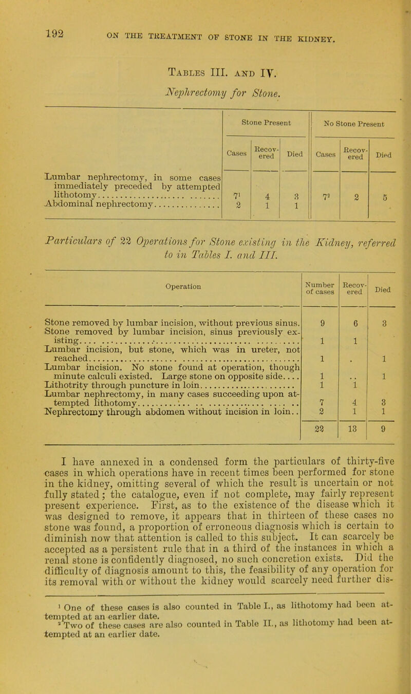 Tables III. and IY. Nephrectomy for Stone. Lumbar nephrectomy, in some cases immediately preceded by attempted lithotomy Abdominal nephrectomy Stone Present No Stone Present Cases Recov- ered Died Cases Recov- ered Died 7' 4 8 V 2 5 2 1 1 Particulars of 22 Operations for Stone existing in the Kidney, referred to in Tables I. and III. Operation Number of cases Recov- ered Died Stone removed by lumbar incision, without previous sinus. 9 6 3 Stone removed by lumbar incision, sinus previously ex- isting ■ 1 1 Lumbar incision, but stone, which was in ureter, not reached 1 1 Lumbar incision. No stone found at operation, though minute calculi existed. Large stone on opposite side 1 1 Lithotrity through puncture in loin 1 i Lumbar nephrectomy, in many cases succeeding upon at- tempted lithotomy : 7 4 3 Nephrectomy through abdomen without incision in loin.. 2 1 1 22 13 9 I have annexed in a condensed form the particulars of tliirtj-five cases in which operations have in recent times been performed for stone in the kidney, omitting several of which the result is uncertain or not fully stated; the catalogue, even if not complete, may fairly represent present experience. First, as to the existence of the disease which it was designed to remove, it appears that in thirteen of these cases no stone was found, a proportion of erroneous diagnosis which is certain to diminish now that attention is called to this subject. It can scarcely be accepted as a persistent rule that in a third of the instances in which a renal stone is confidently diagnosed, no such concretion exists. Did the difficulty of diagnosis amount to this, the feasibility of any operation for its removal with or without the kidney would scarcely need further dis- 1 One of these cases is also counted in Table I., as lithotomy had been at- tempted at an earlier date. 2 Two of these cases are also counted in Table II., as lithotomy had been at- tempted at an earlier date.