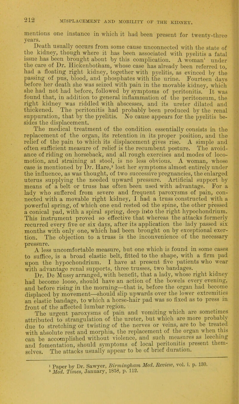 mentions one instance in which it had been present for twenty-three years. Death usually occurs from some cause unconnected with the state of the kidney, though where it has been associated with pyelitis a fatal issue has been brought about by this complication. A woman1 under the care of Dr. Hickenbotham, whose case has already been referred to, had a floating right kidney, together with pyelitis, as evinced by the passing of pus, blood, and phosphates with the urine. Fourteen days before her death she was seized with pain in the movable kidney, which she had not had before, followed by symptoms of peritonitis. It was found that, in addition to general inflammation of the peritoneum, the right kidney was riddled with abscesses, and its ureter dilated and thickened. The peritonitis had probably been produced by the renal suppuration, that by the pyelitis. Flo cause appears for the pyelitis be- sides the displacement. The medical treatment of the condition essentially consists in the replacement of the organ, its retention in its proper position, and the relief of the pain to which its displacement gives rise. A simple and often sufficient measure of relief is the recumbent posture. The avoid- ance of riding on horseback, and all rough exercises and modes of loco- motion, and straining at stool, is no less obvious. A woman, whose case is mentioned by Dr. Hare,2 lost her symptoms almost entirely under the influence, as was thought, of two successive pregnancies, the enlarged uterus supplying the needed upward pressure. Artificial support by means of a belt or truss has often been used with advantage. For a lady who suffered from severe and frequent paroxysms of pain, con- nected with a movable right kidney, I had a truss constructed with a powerful spring, of which one end rested od the spine, the other pressed a conical pad, with a spiral spring, deep into the right hypochondrium. This instrument proved so effective that whereas the attacks formerly recurred every five or six days, after its application the lady passed six months with only one, which had been brought on by exceptional exer- tion. The objection to a truss is the inconvenience of the necessary pressure. A less uncomfortable measure, but one which is found in some cases to suffice, is a broad elastic belt, fitted to the shape, with a firm pad upon the hypochondrium. I have at present five patients who wear with advantage renal supports, three trusses, two bandages. Dr. De Mussy arranged, with benefit, that a lady, whose right kidney had become loose, should have an action of the bowels every evening, and before rising in the morning—that is, before the organ had become displaced by movement—should slip upwards over the lower extremities an elastic bandage, to which a horse-hair pad was so fixed as to press in front of the affected lumbar region. The urgent paroxysms of pain and vomiting which are sometimes attributed to strangulation of the ureter, but which are more probably due to stretching or twisting of the nerves or veins, are to be treated with absolute rest and morphia, the replacement of the organ when this can be accomplished without violence, and such measures as leeching and fomentation, should symptoms of local peritonitis present them- selves. The attacks usually appear to be of brief duration. 1 Paper by Dr. Sawyer, Birmingham Med. Review, vol. i. p. 130. 2 Med. Times, January, 1853, p. 112.