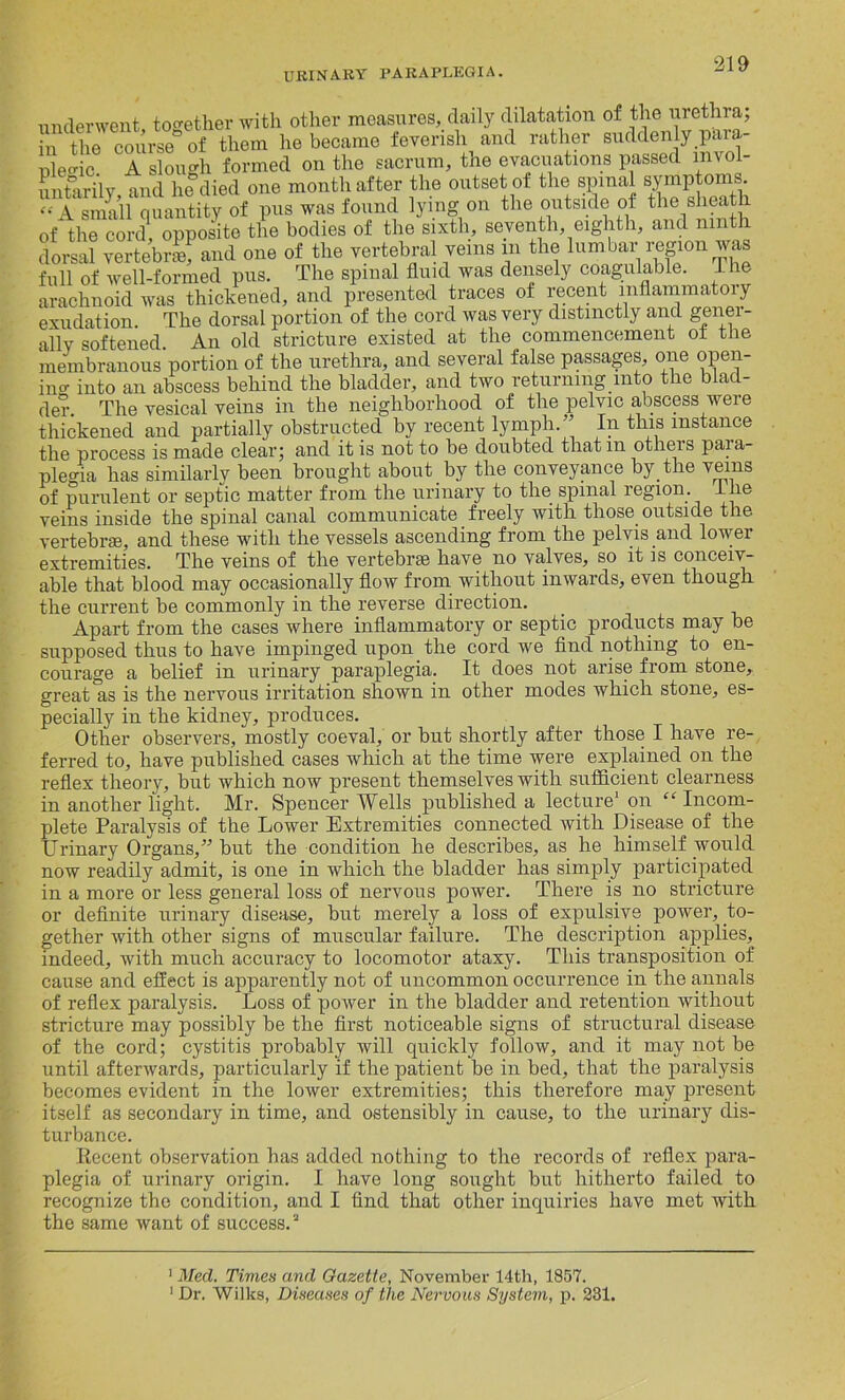 underwent, together with other measures, daily dilatation of the urethra; in the course of them he became feverish and rather suddenly para- uleffic A slouch formed on the sacrum, the evacuations passed invoi untarilv and he died one month after the outset of the spinal symptoms - A small quantity of pus was found lying on the outside of the sheath of the cord, opposite the bodies of the sixth, seventh, eighth, and ninth dorsal vertebra, and one of the vertebral veins in the lumbar region was full of well-formed pus. The spinal fluid was densely coagulable. The arachnoid was thickened, and presented traces of recent mflammatoiy exudation. The dorsal portion of the cord was very distinctly and gener- ally softened An old stricture existed at the commencement ot the membranous portion of the urethra, and several false passages, one open- ing into an abscess behind the bladder, and two returning into the blad- der. The vesical veins in the neighborhood of the pelvic abscess were thickened and partially obstructed by recent lymph/’ In this instance the process is made clear; and it is not to be doubted thatm others para- plegia lias similarly been brought about by the conveyance by the veins of purulent or septic matter from the urinary to the spinal region 1 he veins inside the spinal canal communicate freely with those outside the vertebra, and these with the vessels ascending from the pelvis and lower extremities. The veins of the vertebra have no valves, so it is conceiv- able that blood may occasionally flow from without inwards, even though, the current be commonly in the reverse direction. Apart from the cases where inflammatory or septic products may be supposed thus to have impinged upon the cord we find nothing to en- courage a belief in urinary paraplegia. It does not arise from stone, great as is the nervous irritation shown in other modes which stone, es- pecially in the kidney, produces. Other observers, mostly coeval, or but shortly after those I have re- ferred to, have published cases which at the time were explained on the reflex theory, but which now present themselves with sufficient clearness in another light. Mr. Spencer Wells published a lecture* 1 on “ Incom- plete Paralysis of the Lower Extremities connected with Disease of the Urinary Organs,” but the condition he describes, as he himself would now readily admit, is one in which the bladder has simply participated in a more or less general loss of nervous power. There is no stricture or definite urinary disease, but merely a loss of expulsive power, to- gether with other signs of muscular failure. The description applies, indeed, with much accuracy to locomotor ataxy. This transposition of cause and effect is apparently not of uncommon occurrence in the annals of reflex paralysis. Loss of power in the bladder and retention without stricture may possibly be the first noticeable signs of structural disease of the cord; cystitis probably will quickly follow, and it may not be until afterwards, particularly if the patient be in bed, that the paralysis becomes evident in the lower extremities; this therefore may present itself as secondary in time, and ostensibly in cause, to the urinary dis- turbance. Recent observation has added nothing to the records of reflex para- plegia of urinary origin. I have long sought but hitherto failed to recognize the condition, and I find that other inquiries have met with the same want of success.3 1 Med. Times and Gazette, November 14th, 1857. 1 Dr. Wilks, Diseases of the Nervous System, p. 231.