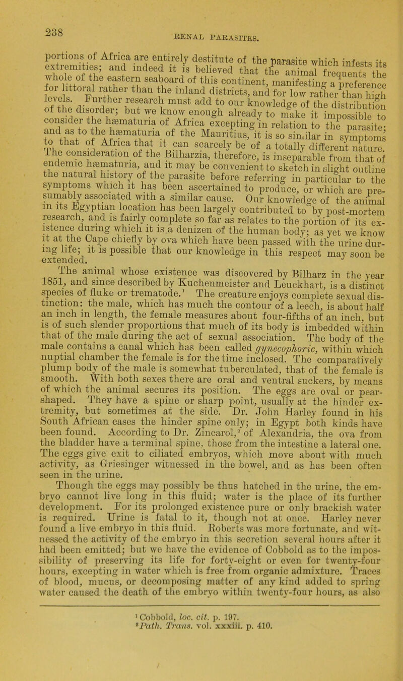 renal parasites. portions of Africa are entirely destitute of the parasite which infests its extremities; and indeed it is believed that tile animal frequents the whole of the eastern seaboard of this continent, manifesting a preference thau he mlan(i districts, and for low rather than high levels. Further research must add to our knowledge of the distribution of the disorder; but we know enough already to make it impossible to consider the lnematuna of Africa excepting in relation to thl Zvasite- and as to the hematuria of the Mauritius, it is so similar in symptoms -^fnca that it can scarcely be of a totally different nature, e consideiation of the Bilharzia, therefore, is inseparable from that of endemic haematuna, and it may be convenient to sketch in slight outline le natural history of the parasite before referring in particular to the symptoms which it has been ascertained to produce, or which are pre- sumably associated with a similar cause. Our knowledge of the animal m its Egyptian location has been largely contributed to by post-mortem research, and is fairly complete so far as relates to the portion of its ex- lstence during which it is.a denizen of the human body; as yet we know it at the Cape chiefly by ova which have been passed with the urine dur- ing life; it is possible that our knowledge in this respect may soon be extended. J The animal whose existence was discovered by Bilharz in the year 1851, and since desciibed by Kuchenmeister and Leuckhart, is a distinct species of fluke or trematode.1 The creature enjoys complete sexual dis- tinction: the male, which lias much the contour of a leech, is about half an inch in length, the female measures about four-fifths of an inch, but is of such slender proportions that much of its body is imbedded within that of the male during the act of sexual association. The body of the male contains a canal which has been called gynecophoric, within which nuptial chamber the female is for the time inclosed. The comparatively plump body of the male is somewhat tuberculated, that of the female is smooth. With both sexes there are oral and ventral suckers, by means of which the animal secures its position. The eggs are oval or pear- shaped. They have a spine or sharp point, usually at the hinder ex- tremity, but sometimes at the side. Dr. John Harley found in his South African cases the hinder spine only; in Egypt both kinds have been found. According to Dr. ZincarolJ of Alexandria, the ova from the bladder have a terminal spine, those from the intestine a lateral one. The eggs give exit to ciliated embryos, which move about with much activity, a3 Griesinger witnessed in the bowel, and as has been often seen in the urine. Though the eggs may possibly be thus hatched in the urine, the em- bryo cannot live long in this fluid; water is the place of its further development. For its prolonged existence pure or only brackish water is required. Urine is fatal to it, though not at once. Harley never found a live embryo in this fluid. Roberts was more fortunate, and wit- nessed the activity of the embryo in this secretion several hours after it had been emitted; but we have the evidence of Cobbold as to the impos- sibility of preserving its life for forty-eight or even for twenty-four hours, excepting in water which is free from organic admixture. Traces of blood, mucus, or decomposing matter of any kind added to spring water caused the death of the embryo within twenty-four hours, as also 1 Cobbold, loc. cit. p. 197. *Path. Tram. vol. xxxiii. p. 410.