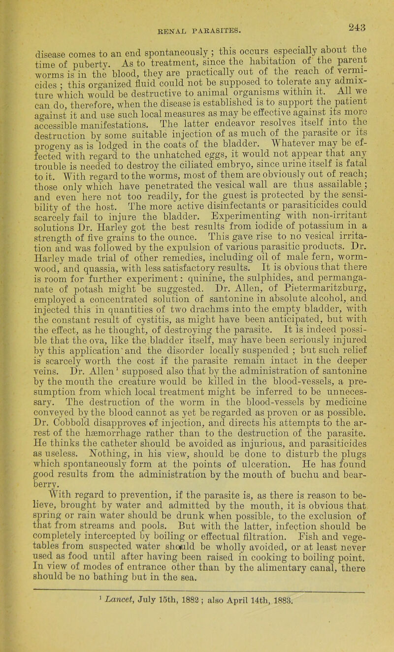 disease comes to an end spontaneously ; this occurs especially about the time of puberty. As to treatment, since the habitation oi the parent worms is in the blood, they are practically out of the reach of vermi- cides • this organized fluid could not be supposed to tolerate any admix- ture which would be destructive to animal organisms within it. All we can do, therefore, when the disease is established is to support the patient against it and use such local measures as may be effective against its moio accessible manifestations. The latter endeavor resolves itself into the destruction by some suitable injection of as much of the parasite 01 its progeny as is lodged in the coats of the bladder. Whatever may be ef- fected with regard to the unhatched eggs, it would not appear that any trouble is needed to destroy the ciliated embryo, since urine itself is fatal to it. With regard to the worms, most of them are obviously out of reach; those only which have penetrated the vesical wall are thus assailable ; and even here not too readily, for the guest is protected by the sensi- bility of the host. The more active disinfectants or parasiticides could scarcely fail to injure the bladder. Experimenting with non-irritant solutions Dr. Harley got the best results from iodide of potassium in a strength of five grains to the ounce. This gave rise to no vesical irrita- tion and was followed by the expulsion of various parasitic products. Dr. Harley made trial of other remedies, including oil of male fern, worm- wood, and quassia, with less satisfactory results. It is obvious that there is room for further experiment: quinine, the sulphides, and permanga- nate of potash might be suggested. Dr. Allen, of Pietermaritzburg, employed a concentrated solution of santonine in absolute alcohol, and injected this in quantities of two drachms into the empty bladder, with the constant result of cystitis, as might have been anticipated, but with the effect, as he thought, of destroying the parasite. It is indeed possi- ble that the ova, like the bladder itself, may have been seriously injured by this application'and the disorder locally suspended ; but such relief is scarcely worth the cost if the parasite remain intact in the deeper veins. Dr. Allen1 supposed also that by the administration of santonine by the mouth the creature would be killed in the blood-vessels, a pre- sumption from which local treatment might be inferred to be unneces- sary. The destruction of the worm in the blood-vessels by medicine conveyed by the blood cannot as yet be regarded as proven or as possible. Dr. Cobbold disapproves of injection, and directs his attempts to the ar- rest of the haemorrhage rather than to the destruction of the parasite. He thinks the catheter should be avoided as injurious, and parasiticides as useless. Nothing, in his view, should be done to disturb the plugs which spontaneously form at the points of ulceration. He has found good results from the administration by the mouth of buchu and bear- berry. With regard to prevention, if the pai’asite is, as there is reason to be- lieve, brought by water and admitted by the mouth, it is obvious that spring or rain water should be drunk when possible, to the exclusion of that from streams and pools. But with the latter, infection should be completely intercepted by boiling or effectual filtration. Fish and vege- tables from suspected water shoiuld be wholly avoided, or at least never used as food until after having been raised in cooking to boiling point. In view of modes of entrance other than by the alimentary canal, there should be no bathing but in the sea. 1 Lancet, July 15th, 1882; also April 14th, 1883.