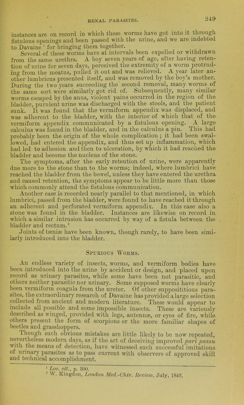 9 instances are on record in which these worms have got into it through fistulous openings and been passed with the urine, and we are indebted to Davaine 1 for bringing them together. Several of these worms have at intervals been expelled or withdrawn from the same urethra. A boy seven years of age, after having reten- tion of urine for seven days, perceived the extremity of a worm protrud- ing from the meatus, pulled it out and was relieved. A year later an- other lumbricus presented itself, and was removed by the boy’s mother. Duriug the two years succeeding the second removal, many worms of the same sort were similarly got rid of. Subsequently, many similar worms escaped by the anus, violent pains occurred in the region of the bladder, purulent urine was discharged with the stools, and the patient sunk. It was found that the vermiform appendix was displaced, and was adherent to the bladder, with the interior of which that of the vermiform appendix communicated by a fistulous opening. A large calculus was found in the bladder, and in the calculus a pin. This had probably been the origin of the whole complication ; it had been swal- lowed, had entered the appendix, and thus set up inflammation, which had led to adhesion and then to ulceration, by which it had reached the bladder and become the nucleus of the stone. The symptoms, after the early retention of urine, were apparently due more to the stone than to the worms; indeed, where lumbrici have reached the bladder from the bowel, unless they have entered the urethra and caused retention, the symptoms appear to be little more than those which commonly attend the fistulous communication. Another case is recorded nearly parallel to that mentioned, in which lumbrici, passed from the bladder, were found to have reached it through an adherent and perforated vermiform appendix. In this case also a stone was found in the bladder. Instances are likewise on record in which a similar intrusion has occurred by way of a fistula between the bladder and rectum.2 Joints of ta3nia3 have been known, though rarely, to have been simi- larly introduced into the bladder. Spurious Worms. An endless variety of insects, worms, and vermiform bodies have been introduced into the urine by accident or design, and placed upon record as urinary parasites, while some have been not parasitic, and others neither parasitic nor urinary. Some supposed worms have clearly been vermiform coagula from the ureter. Of other supposititious para- sites, the extraordinary research of Davaine has provided a large selection collected from ancient and modern literature. These would appear to include all possible and some impossible insects. These are variously described as winged, provided with legs, antennae, or eyes of fire, while others present the form of scorpions or the more familiar shapes of beetles and grasshoppers. though such obvious mistakes are little likely to be now repeated, nevertheless modern days, as if the art of deceiving improved pari passu with the means of detection, have witnessed such successful imitations of urinary parasites as to pass current with observers of approved skill and technical accomplishment. 1 Loc. cit., p. 800. 2 W. Kingdon, London Med.-Chir. Review, July, 1848.