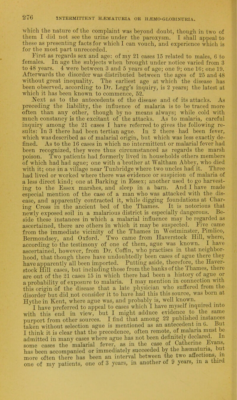 ■which the nature of the complaint was beyond doubt, though in two of them I did not see the urine under the paroxysm. I shall appeal to these as presenting facts for which 1 can vouch, and experience which is for the most part unrecorded. First as regards sex and age: of my 21 cases 15 related to males, C to females. In age the subjects when brought under notice varied from 3 to 48 years. 4 were between 3 and 5 years of age; one 9; one 16; one 19. Afterwards the disorder was distributed between the ages of 25 and 48 without great inequality. The earliest age at which the disease has been observed, according to Dr. Legg’s inquiry, is 2 years; the latest at which it has been known to commence, 52. Next as to the antecedents of the disease and of its attacks. As preceding the liability, the influence of malaria is to be traced more often than any other, though by no means always; while cold with much constancy is the excitant of the attacks. As to malaria, careful inquiry among the 21 cases I have referred to gives the following re- sults: In 3 there had been tertian ague. In 2 there had been fever, which was described as of malarial origin, but which was less exactly de- fined. As to the 16 cases in which no intermittent or malarial fever had been recognized, they were thus circumstanced as regards the marsh poison. Two patients had formerly lived in households others members of which had had ague; one with a brother at Waltham Abbey, who died with it; one in a village near Tunbridge where two uncles had it. Three had lived or worked where there was evidence or suspicion of malaria of a less direct kind; one at Barking in Essex; another used to go harvest- ing to the Essex marshes, and sleep in a barn. And I have made especial mention of the case of a man who was attacked with the dis- ease, and apparently contracted it, while digging foundations at Char- ing Cross in the ancient bed of the Thames. It is notorious that newly exposed soil in a malarious district is especially dangerous. Be- side these instances in which a malarial influence may be regarded as ascertained, there are others in which it may be suspected. Five came from the immediate vicinity of the Thames in Westminster, Pimlico, Bermondsey, and Oxford. Two came from Haverstock Hill, where, according to the testimony of one of them, ague was known. I have ascertained, however, from Dr. Coffin, who practises in that neighbor- hood, that though there have undoubtedly been cases of ague there they have apparently all been imported. Putting aside, therefore, the Haver- stock Hill cases, but including those from the banks of the Thames, there are out of the 21 cases 15 in which there had been a history of ague or a probability of exposure to malaria. I may mention in connection with this origin of the disease that a late physician who suffered fiom the disorder but did.not consider it to have had this this source, ivas bom at Hythe in Kent, where ague was, and probably is, well known. _ I have preferred to appeal to cases which I have myself inquired into with this end in view, but I might adduce evidence to the same purport from other sources. I find that among 22 published instances taken without selection ague is mentioned as an antecedent m 6. But I think it is clear that the precedence, often remote, of malaria must be admitted in many cases where ague has not been definitely declared, in some cases the malarial fever, as in the case of Catherine Evans, has been accompanied or immediately succeeded by the hematuria, but more often there has been an interval between the two affections, in one of my patients, one of 3 years, in another of 9 years, in a third