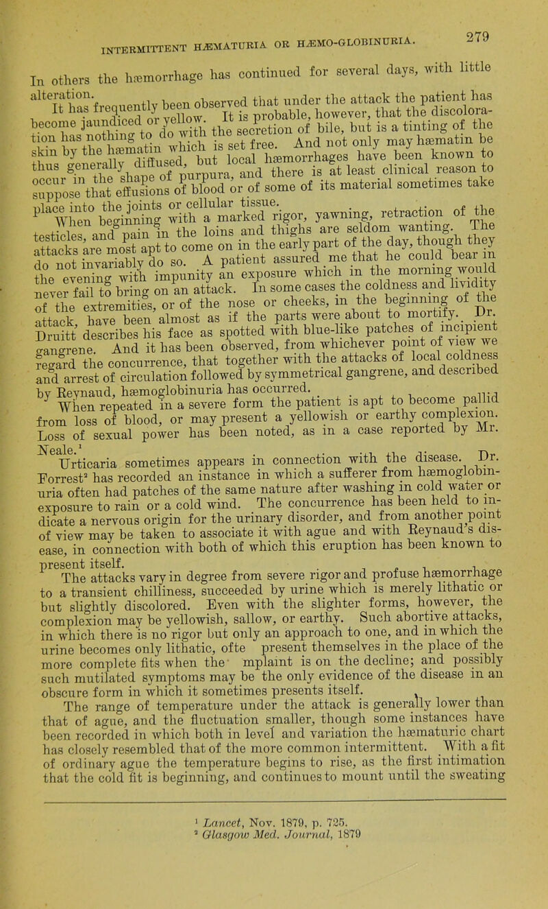 In others the hemorrhage has continued for several days, with little alteration. . observed that under the attack the patient has It has tiequ ) ,, jg probable, however, that the discolora- become jaundiced or yellow, a is pioo^ ^ ^ ^ ,g tinting of the tion has nothing , . , • . free And not only may hsematin be skin by the tomatoha'e bin known to thus generally TCre is at least clinical reason to suppose*that effusions of blood or of some of its material sometimes take yawning retraction of the testicles and pain in the loins and thighs are seldom wanting The attacks aie most apt to come on in the early part of the day, though they do not invariably do so. A patient assured _ me that he could beai in the evenino- with impunity an exposure which in the morning would never'fail tS bring on an attack. In some cases the coldness and hvidity of the extremities, or of the nose or cheeks, m the beginning of the attack have been almost as if the parts were about to mortify. _ Dr bruitt describes his face as spotted with blue-like patches of incipient gangrene And it has been observed, from whichever point of view we feZd the concurrence, that together with the attacks of local^coldness and arrest of circulation followed by symmetrical gangrene, and described bv Reynaud, hemoglobinuria has occurred. , itj When repeated in a severe form the patient is apt to become palli from loss of blood, or may present a yellowish or earthy complexion. Loss of sexual power has been noted, as m a case reported by Mi. Urticaria sometimes appears in connection with the disease. Dr. Forrest* 3 has recorded an instance in which a sufferer from hsemoglobm- uria often had patches of the same nature after washing m cold wauer or exposure to rain or a cold wind. The concurrence has been held to in- dicate a nervous origin for the urinary disorder, and from another point of view may be taken to associate it with ague and with Ueynaud s dis- ease, in connection with both of which this eruption has been known to present yary in ^egree from severe rigor and profuse haemorrhage to a transient chilliness, succeeded by urine which is merely lithatic or but slightly discolored. Even with the slighter forms, however, the complexion may be yellowish, sallow, or earthy. Such abortive attacks, in which there is no rigor but only an approach to one, and m which the urine becomes only lithatic, ofte present themselves in the place of the more complete fits 'when the mpl&int is on the decline; and possibly such mutilated symptoms may be the only evidence of the disease in an obscure form in which it sometimes presents itself. The range of temperature under the attack is generally lower than that of ague, and the fluctuation smaller, though some instances have been recorded in which both in level and variation the hsematuric chart has closely resembled that of the more common intermittent. With a fit of ordinary ague the temperature begins to rise, as the first intimation that the cold fit is beginning, and continues to mount until the sweating 1 Lancet, Nov. 1879, p. 725. 3 Glasgow Med. Journal, 1879