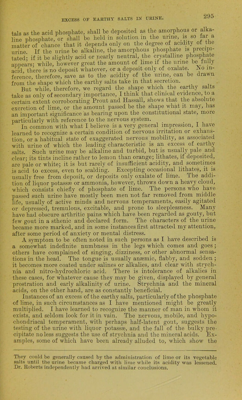 tals as the acid phosphate, shall be deposited as the amorphous or alka- Hue phosphate, or, shall be> M3 matter of chance that it depends only on the degree of acidity of the urine. If the urine be alkaline, the amorphous phosphate is precipi- tated* if it be slightly acid or nearly neutral, the crystalline phosphate appears: while, however great the amount of lime if the urine be fully acid there is no deposit whatever, or a deposit only of oxalate. JNo in- ference, therefore, save as to the acidity of the urine, can be drawn from the shape which the earthy salts take in that secretion. But while, therefore, we regard the shape which the earthy salts take as only of secondary importance, I think that clinical evidence, to a certain extent corroborating Prout and Hassall, shows that the absolute excretion of lime, or the amount passed be the shape what it may, has an important significance as bearing upon the constitutional state, moie particularly with reference to the nervous system. In common with what I believe is a very general impression, I have learned to recognize a certain condition of nervous irritation or exhaus- tion, or a habitual state of exaggerated nervous mobility, as associated with urine of which the leading characteristic is an excess of earthy- salts. Such urine may be alkaline and turbid, but is usually pale and clear; its tints incline rather to lemon than orange; lithates, if deposited, are pale or white; it is but rarely of insufficient acidity, and sometimes is acid to excess, even to scalding. Excepting occasional lithates, it is usually free from deposit, or deposits only oxalate of lime. The addi- tion of liquor potassae or ammonia, however, throws down a heavy cloud, which consists chiefly of phosphate of lime. The persons who have passed such urine have mostly been men not far removed from middle life, usually of active minds and nervous temperaments, easily agitated or depressed, tremulous, excitable, and prone to sleeplessness. Many have had obscure arthritic pains which have been regarded as gouty, but few gout in a sthenic and declared form. The characters of the urine became more marked, and in some instances first attracted my attention, after some period of anxiety or mental distress. A symptom to be often noted in such persons as I have described is a somewhat indefinite numbness in the legs which comes and goes; others have complained of singing, dizziness, or other abnormal sensa- tions in the head. The tongue is usually anaemic, flabby, and sodden ; it becomes more coated under salines or alkalies, and clear with strych- nia and nitro-hydrocliloric acid. There is intolerance of alkalies in these cases, for whatever cause they may be given, displayed by general prostration and early alkalinity of urine. Strychnia and the mineral acids, on the other hand, are as constantly beneficial. Instances of an excess of the earthy salts, particularly of the phosphate of lime, in such circumstances as I have mentioned might be greatly multiplied. I have learned to recognize the manner of man in whom it exists, and seldom look for it in vain. The nervous, mobile, and hypo- chondriacal temperament, with perhaps half-latent gout, suggests the testing of the urine with liquor potassae, and the fall of the bulky pre- cipitate no less suggests the use of strychnia and the mineral acids. Ex- amples, some of which have been already alluded to, which show the They could be generally caused by the administration of lime or its vegetable salts until the urine became charged with lime while its acidity was lessened. Dr. Roberts independently had arrived at similar conclusions.