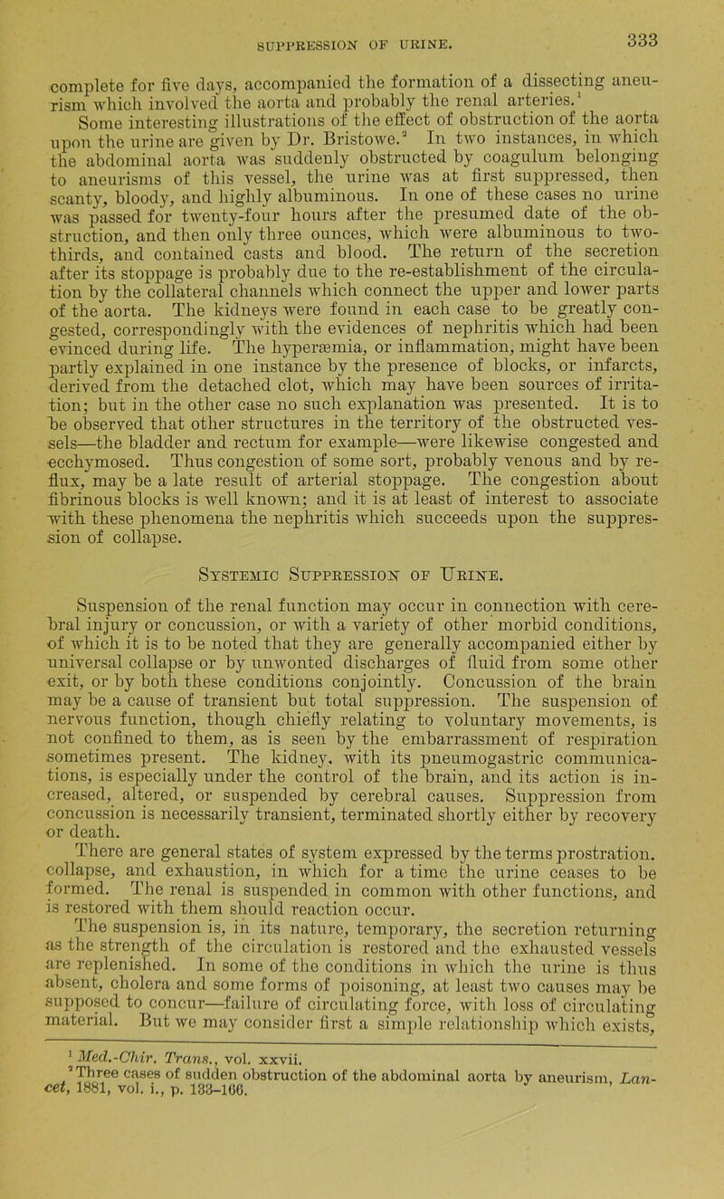 complete for five days, accompanied the formation of a dissecting aneu- rism which involved the aorta and probably the renal arteries.1 2 Some interesting illustrations of the effect of obstruction of the aorta upon the urine are given by Dr. Bristowe.3 In two instances, in which the abdominal aorta was suddenly obstructed by coagulum belonging to aneurisms of this vessel, the urine was at first suppressed, then scanty, bloody, and highly albuminous. In one of these cases no urine was passed for twenty-four hours after the presumed date of the ob- struction, and then only three ounces, which were albuminous to two- thirds, and contained casts and blood. The return of the secretion after its stoppage is probably due to the re-establishment of the circula- tion by the collateral channels which connect the upper and lower parts of the aorta. The kidneys were found in each case to be greatly con- gested, correspondingly with the evidences of nephritis which had been evinced during life. The hyperaunia, or inflammation, might have been partly explained in one instance by the presence of blocks, or infarcts, derived from the detached clot, which may have been sources of irrita- tion; but in the other case no such explanation was presented. It is to be observed that other structures in the territory of the obstructed ves- sels—the bladder and rectum for example—were likewise congested and ecchymosed. Thus congestion of some sort, probably venous and by re- flux, may be a late result of arterial stoppage. The congestion about fibrinous blocks is well known; and it is at least of interest to associate with these phenomena the nephritis which succeeds ujion the suppres- sion of collapse. Systemic Suppression of Urine. Suspension of the renal function may occur in connection with cere- bral injury or concussion, or with a variety of other morbid conditions, of which it is to be noted that they are generally accompanied either by universal collapse or by unwonted discharges of fluid from some other exit, or by both these conditions conjointly. Concussion of the brain may be a cause of transient but total suppression. The suspension of nervous function, though chiefly relating to voluntary movements, is not confined to them, as is seen by the embarrassment of respiration sometimes present. The kidney, with its pneumogastric communica- tions, is especially under the control of the brain, and its action is in- creased, altered, or suspended by cerebral causes. Suppression from concussion is necessarily transient, terminated shortly either by recovery or death. There are general states of system expressed by the terms prostration, collapse, and exhaustion, in which for a time the urine ceases to be formed. The renal is suspended in common with other functions, and is restored with them should reaction occur. The suspension is, in its nature, temporary, the secretion returning as the strength of the circulation is restored and the exhausted vessels are replenished. In some of the conditions in which the urine is thus absent, cholera and some forms of poisoning, at least two causes may be supposed to concur—failure of circulating force, with loss of circulating material. But we may consider first a simple relationship which exists, 1 Med.-Chir. Trans., vol. xxvii. 2 Three cases of sudden obstruction of the abdominal aorta by aneurism Lan- cet, 1881, vol. i., p. 133-106.