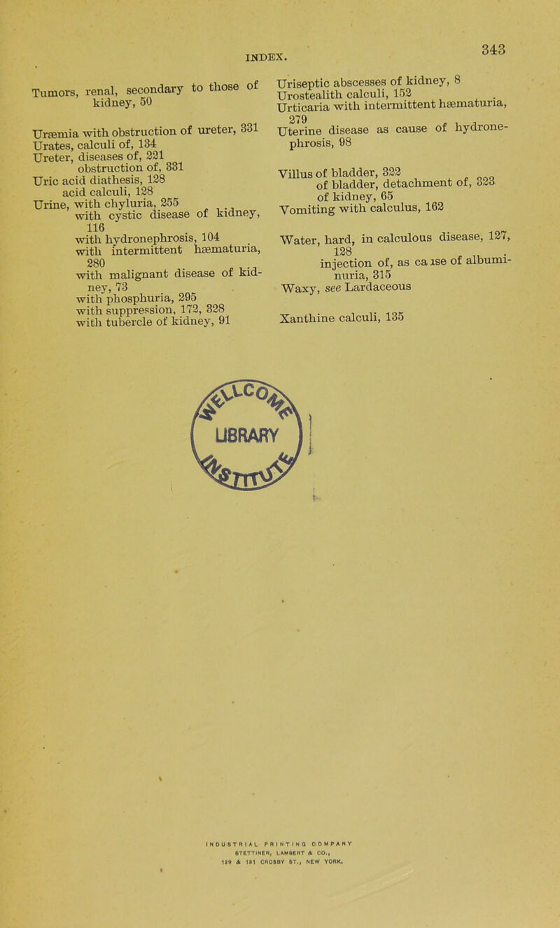 Tumors, renal, secondary to those of kidney, 50 Uraemia with obstruction of ureter, 331 Urates, calculi of, 134 Ureter, diseases of, 221 obstruction of, 331 Uric acid diathesis, 128 acid calculi, 128 Urine, with chyluria, 255 with cystic disease of kidney, 11(5 with hydronephrosis, 104 with intermittent haematuria, 280 . .. with malignant disease ot kid- ney, 73 with phosphuria, 295 with suppression, 172, 328 with tubercle of kidney, 91 Uriseptic abscesses of kidney, 8 Urostealith calculi, 152 Urticaria with intermittent hsematuria, 279 Uterine disease as cause of hydrone- phrosis, 98 Villus of bladder, 322 of bladder, detachment of, o-o of kidney, 65 Vomiting with calculus, 162 Water, hard, in calculous disease, 127, 138 , ■ injection of, as ca ase of albumi- nuria, 315 Waxy, see Lardaceous Xanthine calculi, 135 * INDUSTRIAL PRINTING COMPANY 8TETTINER, LAMBERT A CO., 129 A 181 CR08DY ST., NEW YORK.